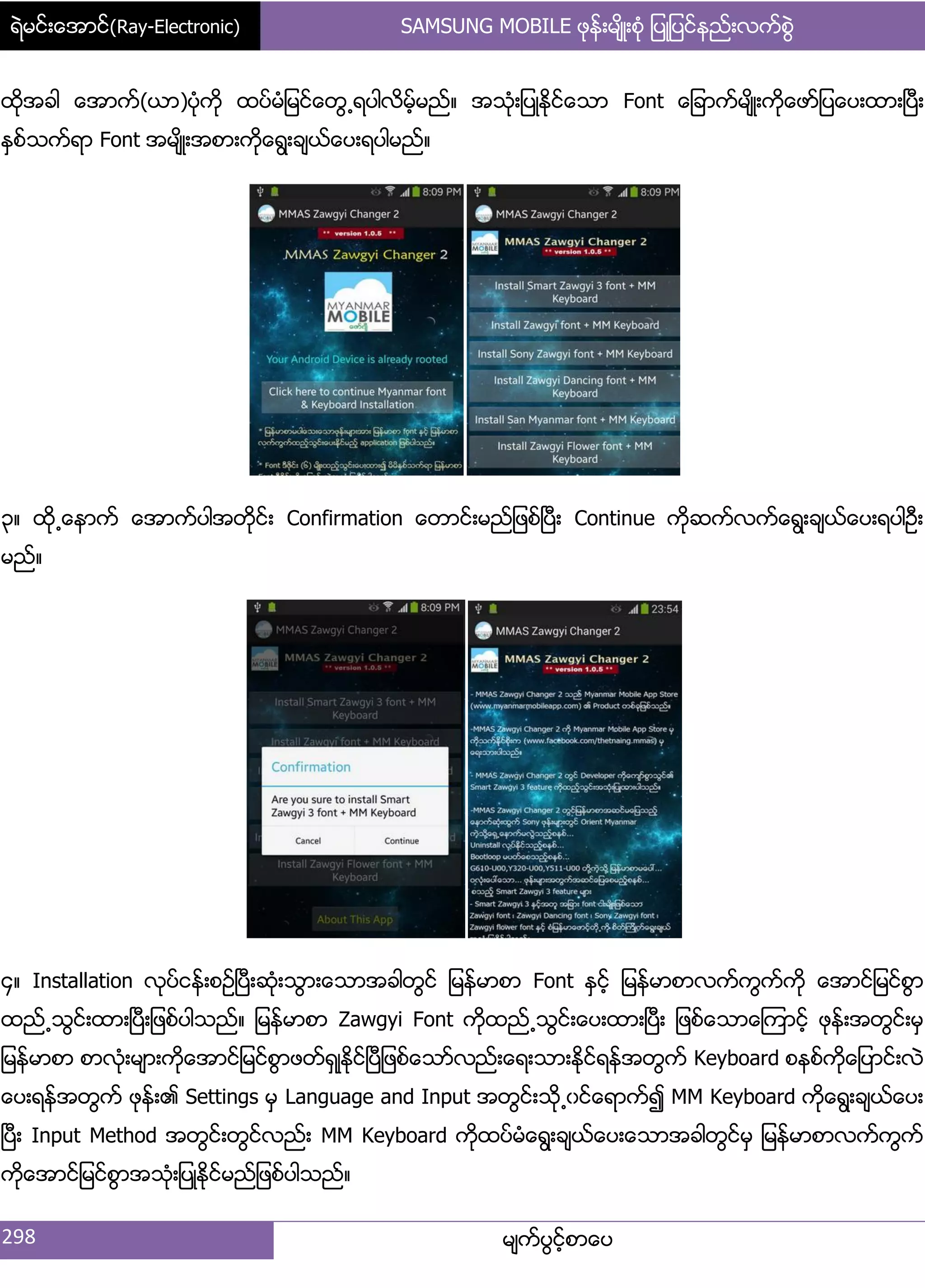 ရဲမင္းေအာင္(Ray-Electronic) SAMSUNG MOBILE ဖုန္းမ်ိဳးစံု ျပဳျပင္နည္းလက္စြဲ
298 မ္ကးပျငးံစာေပ
ထိုအခါ ေအာကး(ယာ)ပဵုကို ထပးမဵ်မငးေတျ႕ရပါလိမးံမညး၈ အသဵု့်ပဳႏိုငးေသာ Font ေ်ခာကးမ္ိဳ့ကိုေဖား်ပေပ့ထာ့ၿပီ့
ႏြစးသကးရာ Font အမ္ိဳ့အစာ့ကိုေရျ့ခ္ယးေပ့ရပါမညး၈
၀၈ ထို႕ေနာကး ေအာကးပါအတိုငး့ Confirmation ေတာငး့မညး်ဖစးၿပီ့ Continue ကိုဆကးလကးေရျ့ခ္ယးေပ့ရပါဦ့
မညး၈
၁၈ Installation လုပးငနး့စဥးၿပီ့ဆဵု့သျာ့ေသာအခါတျငး ်မနးမာစာ Font ႏြငးံ ်မနးမာစာလကးကျကးကို ေအာငး်မငးစျာ
ထညး႕သျငး့ထာ့ၿပီ့်ဖစးပါသညး၈ ်မနးမာစာ Zawgyi Font ကိုထညး႕သျငး့ေပ့ထာ့ၿပီ့ ်ဖစးေသာေၾကာငးံ ဖုနး့အတျငး့မြ
်မနးမာစာ စာလဵု့မ္ာ့ကိုေအာငး်မငးစျာဖတးရြဳႏိုငးၿပီ်ဖစးေသားလညး့ေရ့သာ့ႏိုငးရနးအတျကး Keyboard စနစးကိုေ်ပာငး့လဲ
ေပ့ရနးအတျကး ဖုနး့၏ Settings မြ Language and Input အတျငး့သို႕ွငးေရာကး၍ MM Keyboard ကိုေရျ့ခ္ယးေပ့
ၿပီ့ Input Method အတျငး့တျငးလညး့ MM Keyboard ကိုထပးမဵေရျ့ခ္ယးေပ့ေသာအခါတျငးမြ ်မနးမာစာလကးကျကး
ကိုေအာငး်မငးစျာအသဵု့်ပဳႏိုငးမညး်ဖစးပါသညး၈
 