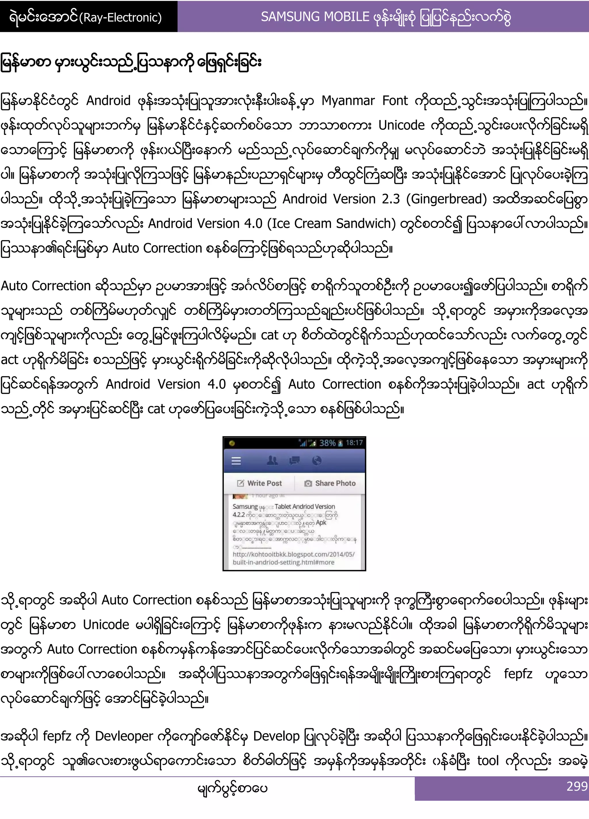 ရဲမင္းေအာင္(Ray-Electronic) SAMSUNG MOBILE ဖုနး့မ္ိဳ့စဵု ်ပဳ်ပငးနညး့လကးစျဲ
မ္ကးပျငးံစာေပ 299
်မနးမာစာ မြာ့ယျငး့သညး႕်ပသနာကို ေ်ဖရြငး့်ခငး့
်မနးမာႏိုငးငဵတျငး Android ဖုနး့အသဵု့်ပဳသူအာ့လဵု့နီ့ပါ့ခနး႕မြာ Myanmar Font ကုိထညး႕သျငး့အသဵု့်ပဳၾကပါသညး၈
ဖုနး့ထုတးလုပးသူမ္ာ့ဘကးမြ ်မနးမာႏိုငးငဵႏြငးံဆကးစပးေသာ ဘာသာစကာ့ Unicode ကိုထညး႕သျငး့ေပ့လိုကး်ခငး့မရိြ
ေသာေၾကာငးံ ်မနးမာစာကို ဖုနး့ွယးၿပီ့ေနာကး မညးသညး႕လုပးေဆာငးခ္ကးကိုမြ္ မလုပးေဆာငးဘဲ အသဵု့်ပဳႏိုငး်ခငး့မရိြ
ပါ၈ ်မနးမာစာကို အသဵု့်ပဳလိုၾကသ်ဖငးံ ်မနးမာနညး့ပညာရြငးမ္ာ့မြ တီထျငးႀကဵဆၿပီ့ အသဵု့်ပဳႏိုငးေအာငး ်ပဳလုပးေပ့ခဲံၾက
ပါသညး၈ ထိုသို႕အသဵု့်ပဳခဲံၾကေသာ ်မနးမာစာမ္ာ့သညး Android Version 2.3 (Gingerbread) အထိအဆငးေ်ပစျာ
အသဵု့်ပဳႏိုငးခဲံၾကေသားလညး့ Android Version 4.0 (Ice Cream Sandwich) တျငးစတငး၍ ်ပသနာေပၚလာပါသညး၈
်ပႆနာ၏ရငး့်မစးမြာ Auto Correction စနစးေၾကာငးံ်ဖစးရသညးဟုဆိုပါသညး၈
Auto Correction ဆိုသညးမြာ ဥပမာအာ့်ဖငးံ အဂၤလိပးစာ်ဖငးံ စာရိုကးသူတစးဦ့ကို ဥပမာေပ့၍ေဖား်ပပါသညး၈ စာရိုကး
သူမ္ာ့သညး တစးႀကိမးမဟုတးလြ္ငး တစးႀကိမးမြာ့တတးၾကသညးခ္ညး့ပငး်ဖစးပါသညး၈ သို႕ရာတျငး အမြာ့ကိုအေလံအ
က္ငးံ်ဖစးသူမ္ာ့ကိုလညး့ ေတျ႕်မငးဖူ့ၾကပါလိမးံမညး၈ cat ဟု စိတးထဲတျငးရိုကးသညးဟုထငးေသားလညး့ လကးေတျ႕တျငး
act ဟုရိုကးမိ်ခငး့ စသညး်ဖငးံ မြာ့ယျငး့ရိုကးမိ်ခငး့ကိုဆိုလိုပါသညး၈ ထိုကဲံသို႕အေလံအက္ငးံ်ဖစးေနေသာ အမြာ့မ္ာ့ကို
်ပငးဆငးရနးအတျကး Android Version 4.0 မြစတငး၍ Auto Correction စနစးကိုအသဵု့်ပဳခဲံပါသညး၈ act ဟုရိုကး
သညး႕တိုငး အမြာ့်ပငးဆငးၿပီ့ cat ဟုေဖား်ပေပ့်ခငး့ကဲံသို႕ေသာ စနစး်ဖစးပါသညး၈
သို႕ရာတျငး အဆိုပါ Auto Correction စနစးသညး ်မနးမာစာအသဵု့်ပဳသူမ္ာ့ကို ဒုကၡႀကီ့စျာေရာကးေစပါသညး၈ ဖုနး့မ္ာ့
တျငး ်မနးမာစာ Unicode မပါရိြ်ခငး့ေၾကာငးံ ်မနးမာစာကိုဖုနး့က နာ့မလညးႏိုငးပါ၈ ထိုအခါ ်မနးမာစာကိုရိုကးမိသူမ္ာ့
အတျကး Auto Correction စနစးကမြနးကနးေအာငး်ပငးဆငးေပ့လိုကးေသာအခါတျငး အဆငးမေ်ပေသာ၇ မြာ့ယျငး့ေသာ
စာမ္ာ့ကို်ဖစးေပၚလာေစပါသညး၈ အဆိုပါ်ပႆနာအတျကးေ်ဖရြငး့ရနးအမ္ိဳ့မ္ိဳ့ႀကိဳ့စာ့ၾကရာတျငး fepfz ဟူေသာ
လုပးေဆာငးခ္ကး်ဖငးံ ေအာငး်မငးခဲံပါသညး၈
အဆိုပါ fepfz ကို Devleoper ကိုေက္ားေဇားႏိုငးမြ Develop ်ပဳလုပးခဲံၿပီ့ အဆိုပါ ်ပႆနာကိုေ်ဖရြငး့ေပ့ႏိုငးခဲံပါသညး၈
သို႕ရာတျငး သူ၏ေလ့စာ့ဖျယးရာေကာငး့ေသာ စိတးဓါတး်ဖငးံ အမြနးကိုအမြနးအတိုငး့ ွနးခဵၿပီ့ tool ကိုလညး့ အခမဲံ
 