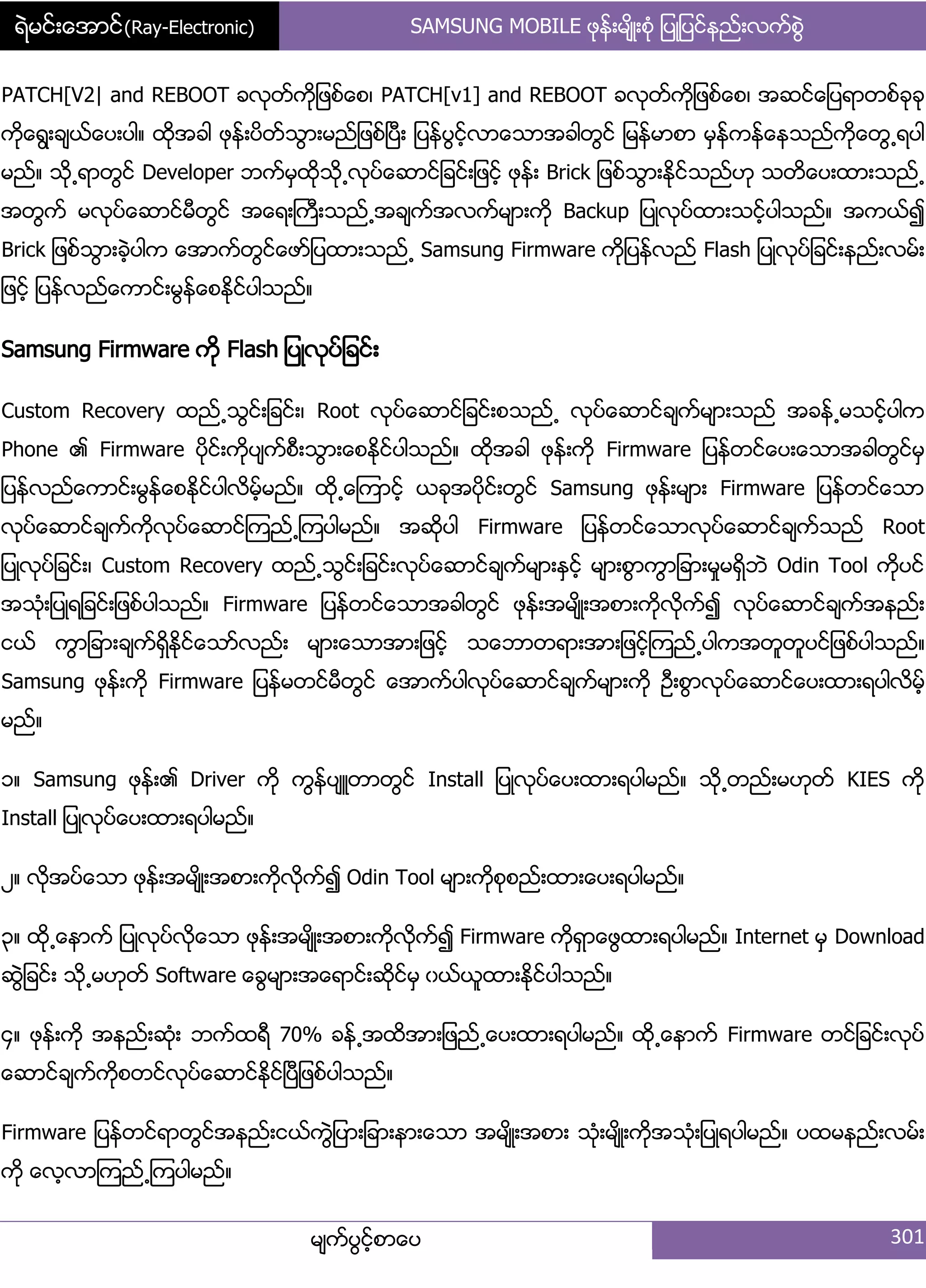 ရဲမင္းေအာင္(Ray-Electronic) SAMSUNG MOBILE ဖုနး့မ္ိဳ့စဵု ်ပဳ်ပငးနညး့လကးစျဲ
မ္ကးပျငးံစာေပ 301
PATCH[V2| and REBOOT ခလုတးကို်ဖစးေစ၇ PATCH[v1] and REBOOT ခလုတးကို်ဖစးေစ၇ အဆငးေ်ပရာတစးခုခု
ကိုေရျ့ခ္ယးေပ့ပါ၈ ထိုအခါ ဖုနး့ပိတးသျာ့မညး်ဖစးၿပီ့ ်ပနးပျငးံလာေသာအခါတျငး ်မနးမာစာ မြနးကနးေနသညးကိုေတျ႕ရပါ
မညး၈ သို႕ရာတျငး Developer ဘကးမြထိုသို႕လုပးေဆာငး်ခငး့်ဖငးံ ဖုနး့ Brick ်ဖစးသျာ့ႏိုငးသညးဟု သတိေပ့ထာ့သညး႕
အတျကး မလုပးေဆာငးမီတျငး အေရ့ႀကီ့သညး႕အခ္ကးအလကးမ္ာ့ကို Backup ်ပဳလုပးထာ့သငးံပါသညး၈ အကယး၍
Brick ်ဖစးသျာ့ခဲံပါက ေအာကးတျငးေဖား်ပထာ့သညး႕ Samsung Firmware ကို်ပနးလညး Flash ်ပဳလုပး်ခငး့နညး့လမး့
်ဖငးံ ်ပနးလညးေကာငး့မျနးေစႏိုငးပါသညး၈
Samsung Firmware ကို Flash ်ပဳလုပး်ခငး့
Custom Recovery ထညး႕သျငး့်ခငး့၇ Root လုပးေဆာငး်ခငး့စသညး႕ လုပးေဆာငးခ္ကးမ္ာ့သညး အခနး႕မသငးံပါက
Phone ၏ Firmware ပိုငး့ကိုပ္ကးစီ့သျာ့ေစႏိုငးပါသညး၈ ထိုအခါ ဖုနး့ကို Firmware ်ပနးတငးေပ့ေသာအခါတျငးမြ
်ပနးလညးေကာငး့မျနးေစႏိုငးပါလိမးံမညး၈ ထို႕ေၾကာငးံ ယခုအပိုငး့တျငး Samsung ဖုနး့မ္ာ့ Firmware ်ပနးတငးေသာ
လုပးေဆာငးခ္ကးကိုလုပးေဆာငးၾကညး႕ၾကပါမညး၈ အဆိုပါ Firmware ်ပနးတငးေသာလုပးေဆာငးခ္ကးသညး Root
်ပဳလုပး်ခငး့၇ Custom Recovery ထညး႕သျငး့်ခငး့လုပးေဆာငးခ္ကးမ္ာ့ႏြငးံ မ္ာ့စျာကျာ်ခာ့မႈမရိြဘဲ Odin Tool ကိုပငး
အသဵု့်ပဳရ်ခငး့်ဖစးပါသညး၈ Firmware ်ပနးတငးေသာအခါတျငး ဖုနး့အမ္ိဳ့အစာ့ကိုလိုကး၍ လုပးေဆာငးခ္ကးအနညး့
ငယး ကျာ်ခာ့ခ္ကးရိြႏိုငးေသားလညး့ မ္ာ့ေသာအာ့်ဖငးံ သေဘာတရာ့အာ့်ဖငးံၾကညး႕ပါကအတူတူပငး်ဖစးပါသညး၈
Samsung ဖုနး့ကို Firmware ်ပနးမတငးမီတျငး ေအာကးပါလုပးေဆာငးခ္ကးမ္ာ့ကို ဦ့စျာလုပးေဆာငးေပ့ထာ့ရပါလိမးံ
မညး၈
ှ၈ Samsung ဖုနး့၏ Driver ကို ကျနးပ္ဴတာတျငး Install ်ပဳလုပးေပ့ထာ့ရပါမညး၈ သို႕တညး့မဟုတး KIES ကို
Install ်ပဳလုပးေပ့ထာ့ရပါမညး၈
ဿ၈ လိုအပးေသာ ဖုနး့အမ္ိဳ့အစာ့ကိုလိုကး၍ Odin Tool မ္ာ့ကိုစုစညး့ထာ့ေပ့ရပါမညး၈
၀၈ ထို႕ေနာကး ်ပဳလုပးလိုေသာ ဖုနး့အမ္ိဳ့အစာ့ကိုလိုကး၍ Firmware ကိုရြာေဖျထာ့ရပါမညး၈ Internet မြ Download
ဆျဲ်ခငး့ သို႕မဟုတး Software ေချမ္ာ့အေရာငး့ဆိုငးမြ ွယးယူထာ့ႏိုငးပါသညး၈
၁၈ ဖုနး့ကို အနညး့ဆဵု့ ဘကးထရီ 70% ခနး႕အထိအာ့်ဖညး႕ေပ့ထာ့ရပါမညး၈ ထို႕ေနာကး Firmware တငး်ခငး့လုပး
ေဆာငးခ္ကးကိုစတငးလုပးေဆာငးႏိုငးၿပီ်ဖစးပါသညး၈
Firmware ်ပနးတငးရာတျငးအနညး့ငယးကျဲ်ပာ့်ခာ့နာ့ေသာ အမ္ိဳ့အစာ့ သဵု့မ္ိဳ့ကိုအသဵု့်ပဳရပါမညး၈ ပထမနညး့လမး့
ကို ေလံလာၾကညး႕ၾကပါမညး၈
 