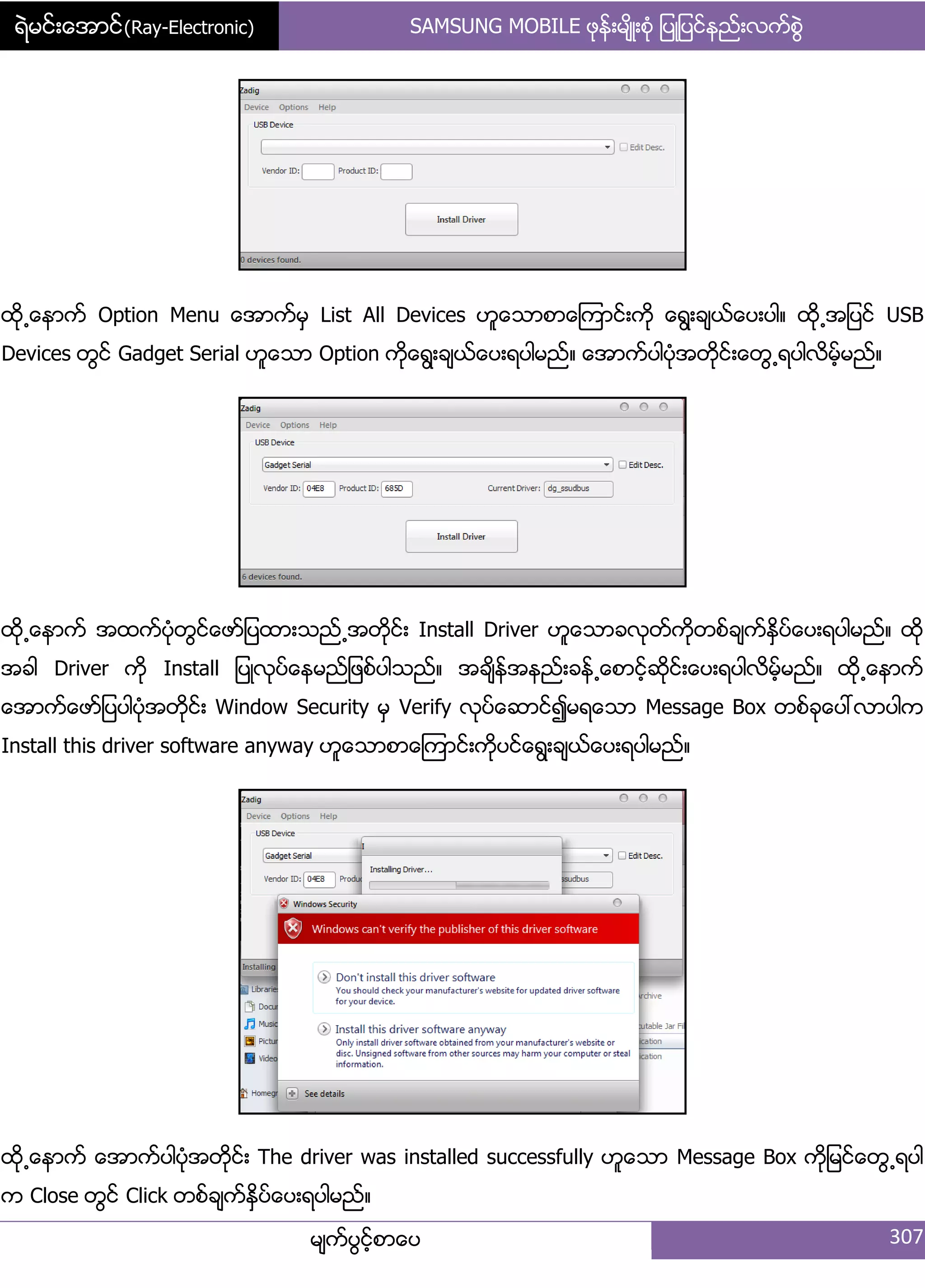 ရဲမင္းေအာင္(Ray-Electronic) SAMSUNG MOBILE ဖုနး့မ္ိဳ့စဵု ်ပဳ်ပငးနညး့လကးစျဲ
မ္ကးပျငးံစာေပ 307
ထို႕ေနာကး Option Menu ေအာကးမြ List All Devices ဟူေသာစာေၾကာငး့ကို ေရျ့ခ္ယးေပ့ပါ၈ ထို႕အ်ပငး USB
Devices တျငး Gadget Serial ဟူေသာ Option ကိုေရျ့ခ္ယးေပ့ရပါမညး၈ ေအာကးပါပဵုအတိုငး့ေတျ႕ရပါလိမးံမညး၈
ထို႕ေနာကး အထကးပဵုတျငးေဖား်ပထာ့သညး႕အတိုငး့ Install Driver ဟူေသာခလုတးကိုတစးခ္ကးႏိြပးေပ့ရပါမညး၈ ထို
အခါ Driver ကို Install ်ပဳလုပးေနမညး်ဖစးပါသညး၈ အခ္ိနးအနညး့ခနး႕ေစာငးံဆိုငး့ေပ့ရပါလိမးံမညး၈ ထို႕ေနာကး
ေအာကးေဖား်ပပါပဵုအတိုငး့ Window Security မြ Verify လုပးေဆာငး၍မရေသာ Message Box တစးခုေပၚလာပါက
Install this driver software anyway ဟူေသာစာေၾကာငး့ကိုပငးေရျ့ခ္ယးေပ့ရပါမညး၈
ထို႕ေနာကး ေအာကးပါပဵုအတိုငး့ The driver was installed successfully ဟူေသာ Message Box ကို်မငးေတျ႕ရပါ
က Close တျငး Click တစးခ္ကးႏိြပးေပ့ရပါမညး၈
 
