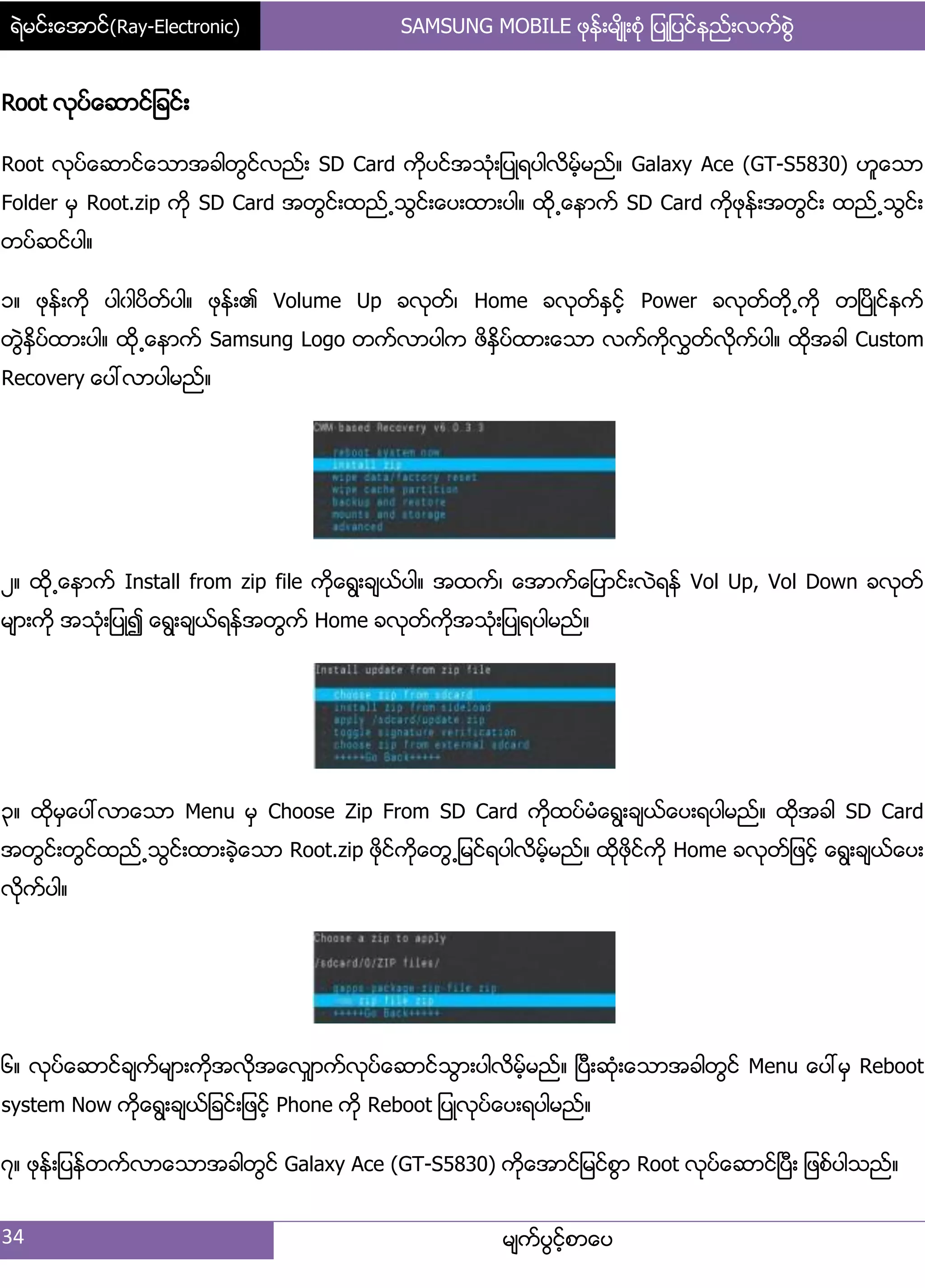 ရဲမင္းေအာင္(Ray-Electronic) SAMSUNG MOBILE ဖုန္းမ်ိဳးစံု ျပဳျပင္နည္းလက္စြဲ
34 မ္ကးပျငးံစာေပ
Root လုပးေဆာငး်ခငး့
Root လုပးေဆာငးေသာအခါတျငးလညး့ SD Card ကိုပငးအသဵု့်ပဳရပါလိမးံမညး၈ Galaxy Ace (GT-S5830) ဟူေသာ
Folder မြ Root.zip ကို SD Card အတျငး့ထညး႕သျငး့ေပ့ထာ့ပါ၈ ထို႕ေနာကး SD Card ကိုဖုနး့အတျငး့ ထညး႕သျငး့
တပးဆငးပါ၈
ှ၈ ဖုနး့ကို ပါွါပိတးပါ၈ ဖုနး့၏ Volume Up ခလုတး၇ Home ခလုတးႏြငးံ Power ခလုတးတို႕ကို တၿပိဳငးနကး
တျဲႏိြပးထာ့ပါ၈ ထို႕ေနာကး Samsung Logo တကးလာပါက ဖိႏိြပးထာ့ေသာ လကးကိုလႊတးလိုကးပါ၈ ထိုအခါ Custom
Recovery ေပၚလာပါမညး၈
ဿ၈ ထို႕ေနာကး Install from zip file ကိုေရျ့ခ္ယးပါ၈ အထကး၇ ေအာကးေ်ပာငး့လဲရနး Vol Up, Vol Down ခလုတး
မ္ာ့ကို အသဵု့်ပဳ၍ ေရျ့ခ္ယးရနးအတျကး Home ခလုတးကိုအသဵု့်ပဳရပါမညး၈
၀၈ ထိုမြေပၚလာေသာ Menu မြ Choose Zip From SD Card ကိုထပးမဵေရျ့ခ္ယးေပ့ရပါမညး၈ ထိုအခါ SD Card
အတျငး့တျငးထညး႕သျငး့ထာ့ခဲံေသာ Root.zip ဖိုငးကိုေတျ႕်မငးရပါလိမးံမညး၈ ထိုဖိုငးကို Home ခလုတး်ဖငးံ ေရျ့ခ္ယးေပ့
လိုကးပါ၈
၃၈ လုပးေဆာငးခ္ကးမ္ာ့ကိုအလုိအေလြ္ာကးလုပးေဆာငးသျာ့ပါလိမးံမညး၈ ၿပီ့ဆဵု့ေသာအခါတျငး Menu ေပၚမြ Reboot
system Now ကုိေရျ့ခ္ယး်ခငး့်ဖငးံ Phone ကို Reboot ်ပဳလုပးေပ့ရပါမညး၈
၄၈ ဖုနး့်ပနးတကးလာေသာအခါတျငး Galaxy Ace (GT-S5830) ကိုေအာငး်မငးစျာ Root လုပးေဆာငးၿပီ့ ်ဖစးပါသညး၈
 