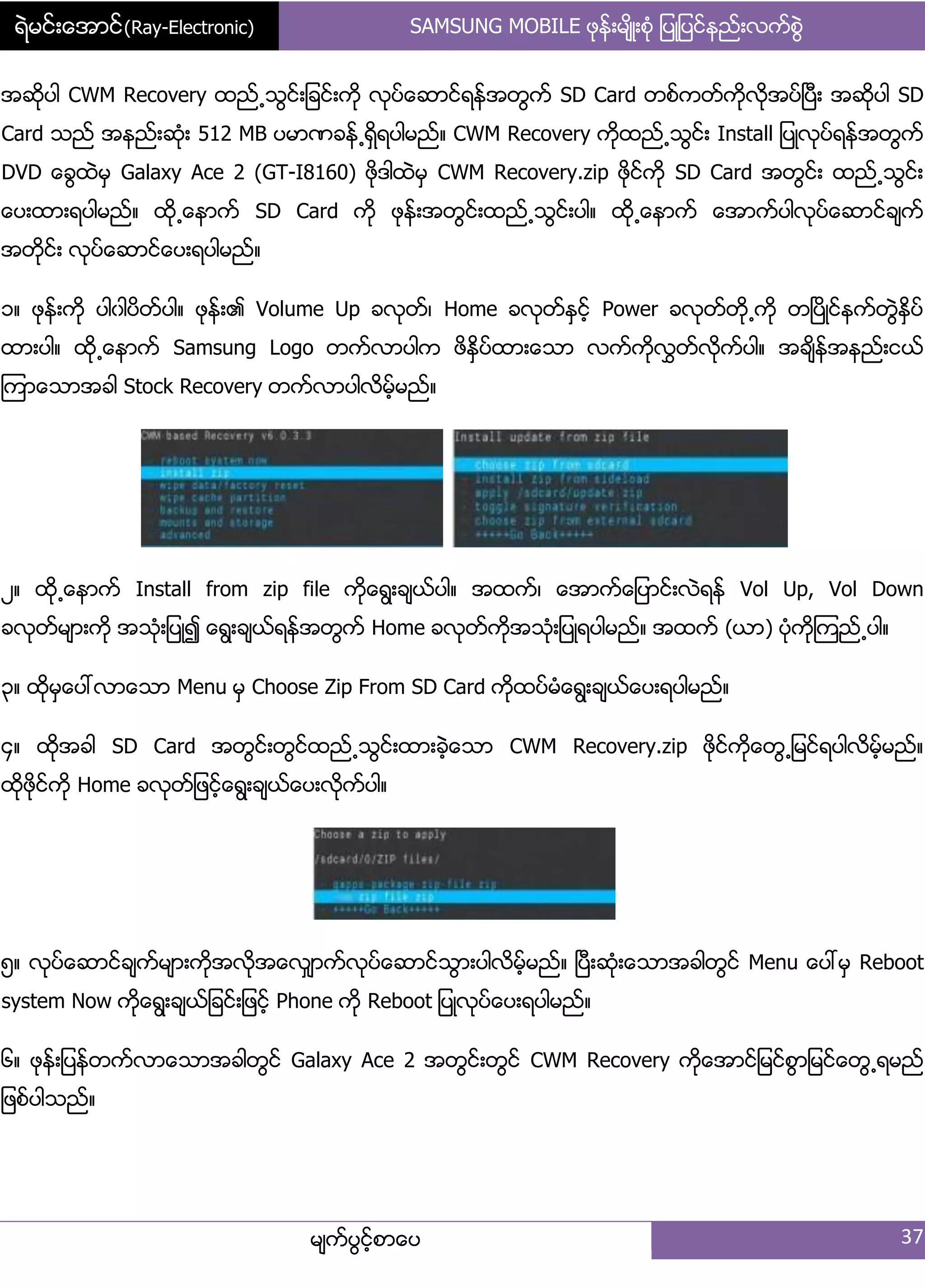 ရဲမင္းေအာင္(Ray-Electronic) SAMSUNG MOBILE ဖုနး့မ္ိဳ့စဵု ်ပဳ်ပငးနညး့လကးစျဲ
မ္ကးပျငးံစာေပ 37
အဆိုပါ CWM Recovery ထညး႕သျငး့်ခငး့ကို လုပးေဆာငးရနးအတျကး SD Card တစးကတးကိုလိုအပးၿပီ့ အဆိုပါ SD
Card သညး အနညး့ဆဵု့ 512 MB ပမာဏခနး႕ရိြရပါမညး၈ CWM Recovery ကိုထညး႕သျငး့ Install ်ပဳလုပးရနးအတျကး
DVD ေချထဲမြ Galaxy Ace 2 (GT-I8160) ဖိုဒါထဲမြ CWM Recovery.zip ဖိုငးကို SD Card အတျငး့ ထညး႕သျငး့
ေပ့ထာ့ရပါမညး၈ ထို႕ေနာကး SD Card ကို ဖုနး့အတျငး့ထညး႕သျငး့ပါ၈ ထို႕ေနာကး ေအာကးပါလုပးေဆာငးခ္ကး
အတိုငး့ လုပးေဆာငးေပ့ရပါမညး၈
ှ၈ ဖုနး့ကို ပါွါပိတးပါ၈ ဖုနး့၏ Volume Up ခလုတး၇ Home ခလုတးႏြငးံ Power ခလုတးတို႕ကို တၿပိဳငးနကးတျဲႏိြပး
ထာ့ပါ၈ ထို႕ေနာကး Samsung Logo တကးလာပါက ဖိႏိြပးထာ့ေသာ လကးကိုလႊတးလိုကးပါ၈ အခ္ိနးအနညး့ငယး
ၾကာေသာအခါ Stock Recovery တကးလာပါလိမးံမညး၈
ဿ၈ ထို႕ေနာကး Install from zip file ကိုေရျ့ခ္ယးပါ၈ အထကး၇ ေအာကးေ်ပာငး့လဲရနး Vol Up, Vol Down
ခလုတးမ္ာ့ကို အသဵု့်ပဳ၍ ေရျ့ခ္ယးရနးအတျကး Home ခလုတးကိုအသဵု့်ပဳရပါမညး၈ အထကး (ယာ) ပဵုကိုၾကညး႕ပါ၈
၀၈ ထိုမြေပၚလာေသာ Menu မြ Choose Zip From SD Card ကိုထပးမဵေရျ့ခ္ယးေပ့ရပါမညး၈
၁၈ ထိုအခါ SD Card အတျငး့တျငးထညး႕သျငး့ထာ့ခဲံေသာ CWM Recovery.zip ဖိုငးကိုေတျ႕်မငးရပါလိမးံမညး၈
ထိုဖိုငးကို Home ခလုတး်ဖငးံေရျ့ခ္ယးေပ့လိုကးပါ၈
၂၈ လုပးေဆာငးခ္ကးမ္ာ့ကိုအလုိအေလြ္ာကးလုပးေဆာငးသျာ့ပါလိမးံမညး၈ ၿပီ့ဆဵု့ေသာအခါတျငး Menu ေပၚမြ Reboot
system Now ကုိေရျ့ခ္ယး်ခငး့်ဖငးံ Phone ကို Reboot ်ပဳလုပးေပ့ရပါမညး၈
၃၈ ဖုနး့်ပနးတကးလာေသာအခါတျငး Galaxy Ace 2 အတျငး့တျငး CWM Recovery ကိုေအာငး်မငးစျာ်မငးေတျ႕ရမညး
်ဖစးပါသညး၈
 