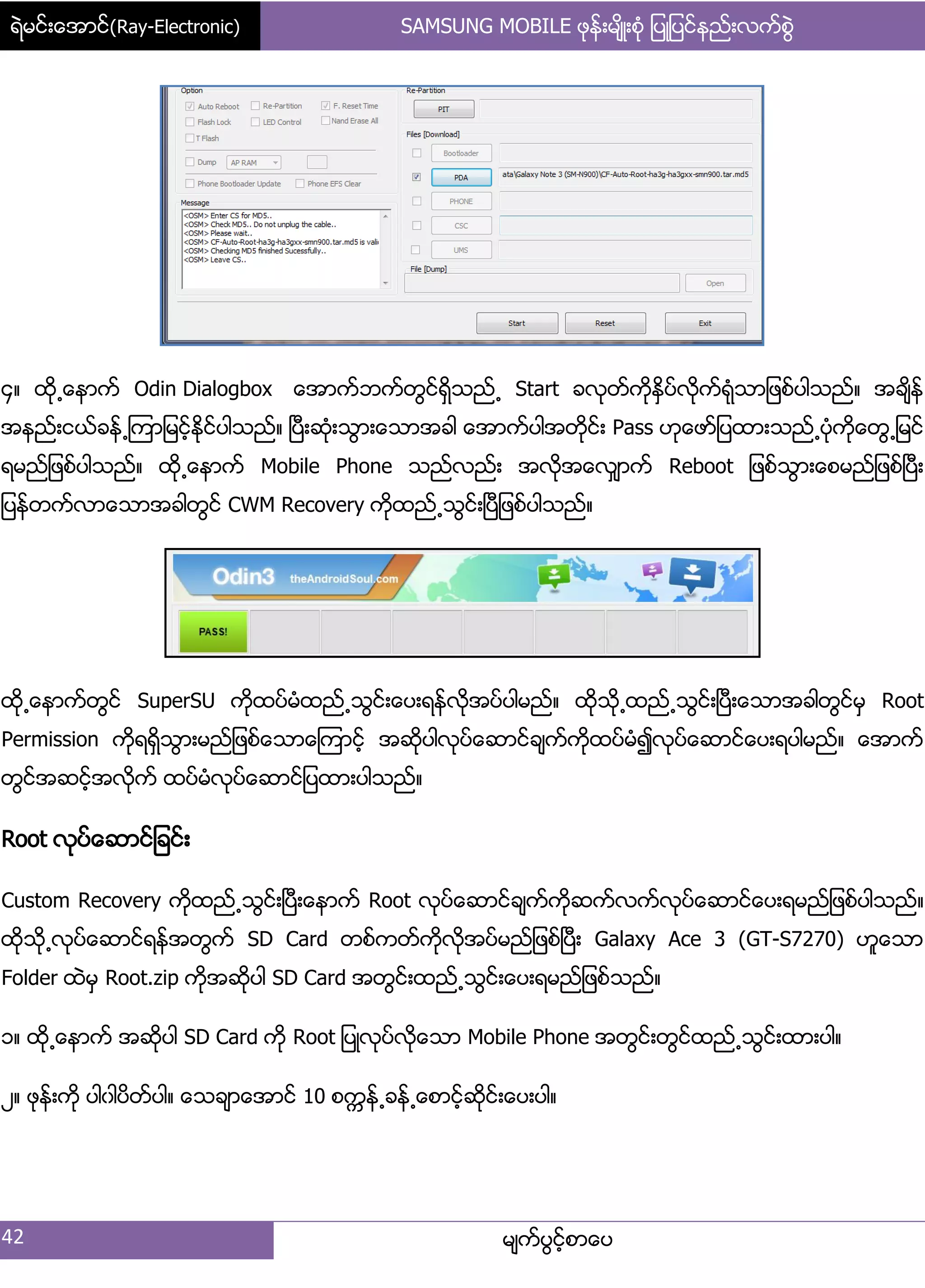 ရဲမင္းေအာင္(Ray-Electronic) SAMSUNG MOBILE ဖုန္းမ်ိဳးစံု ျပဳျပင္နည္းလက္စြဲ
42 မ္ကးပျငးံစာေပ
၁၈ ထို႕ေနာကး Odin Dialogbox ေအာကးဘကးတျငးရိြသညး႕ Start ခလုတးကိုႏိြပးလိုကးရဵုသာ်ဖစးပါသညး၈ အခ္ိနး
အနညး့ငယးခနး႕ၾကာ်မငးံႏိုငးပါသညး၈ ၿပီ့ဆဵု့သျာ့ေသာအခါ ေအာကးပါအတိုငး့ Pass ဟုေဖား်ပထာ့သညး႕ပဵုကိုေတျ႕်မငး
ရမညး်ဖစးပါသညး၈ ထို႕ေနာကး Mobile Phone သညးလညး့ အလိုအေလြ္ာကး Reboot ်ဖစးသျာ့ေစမညး်ဖစးၿပီ့
်ပနးတကးလာေသာအခါတျငး CWM Recovery ကိုထညး႕သျငး့ၿပီ်ဖစးပါသညး၈
ထို႕ေနာကးတျငး SuperSU ကိုထပးမဵထညး႕သျငး့ေပ့ရနးလိုအပးပါမညး၈ ထိုသို႕ထညး႕သျငး့ၿပီ့ေသာအခါတျငးမြ Root
Permission ကိုရရိြသျာ့မညး်ဖစးေသာေၾကာငးံ အဆိုပါလုပးေဆာငးခ္ကးကိုထပးမဵ၍လုပးေဆာငးေပ့ရပါမညး၈ ေအာကး
တျငးအဆငးံအလိုကး ထပးမဵလုပးေဆာငး်ပထာ့ပါသညး၈
Root လုပးေဆာငး်ခငး့
Custom Recovery ကိုထညး႕သျငး့ၿပီ့ေနာကး Root လုပးေဆာငးခ္ကးကိုဆကးလကးလုပးေဆာငးေပ့ရမညး်ဖစးပါသညး၈
ထိုသို႕လုပးေဆာငးရနးအတျကး SD Card တစးကတးကိုလိုအပးမညး်ဖစးၿပီ့ Galaxy Ace 3 (GT-S7270) ဟူေသာ
Folder ထဲမြ Root.zip ကိုအဆိုပါ SD Card အတျငး့ထညး႕သျငး့ေပ့ရမညး်ဖစးသညး၈
ှ၈ ထို႕ေနာကး အဆုိပါ SD Card ကို Root ်ပဳလုပးလိုေသာ Mobile Phone အတျငး့တျငးထညး႕သျငး့ထာ့ပါ၈
ဿ၈ ဖုနး့ကို ပါွါပိတးပါ၈ ေသခ္ာေအာငး 10 စကၠနး႕ခနး႕ေစာငးံဆိုငး့ေပ့ပါ၈
 