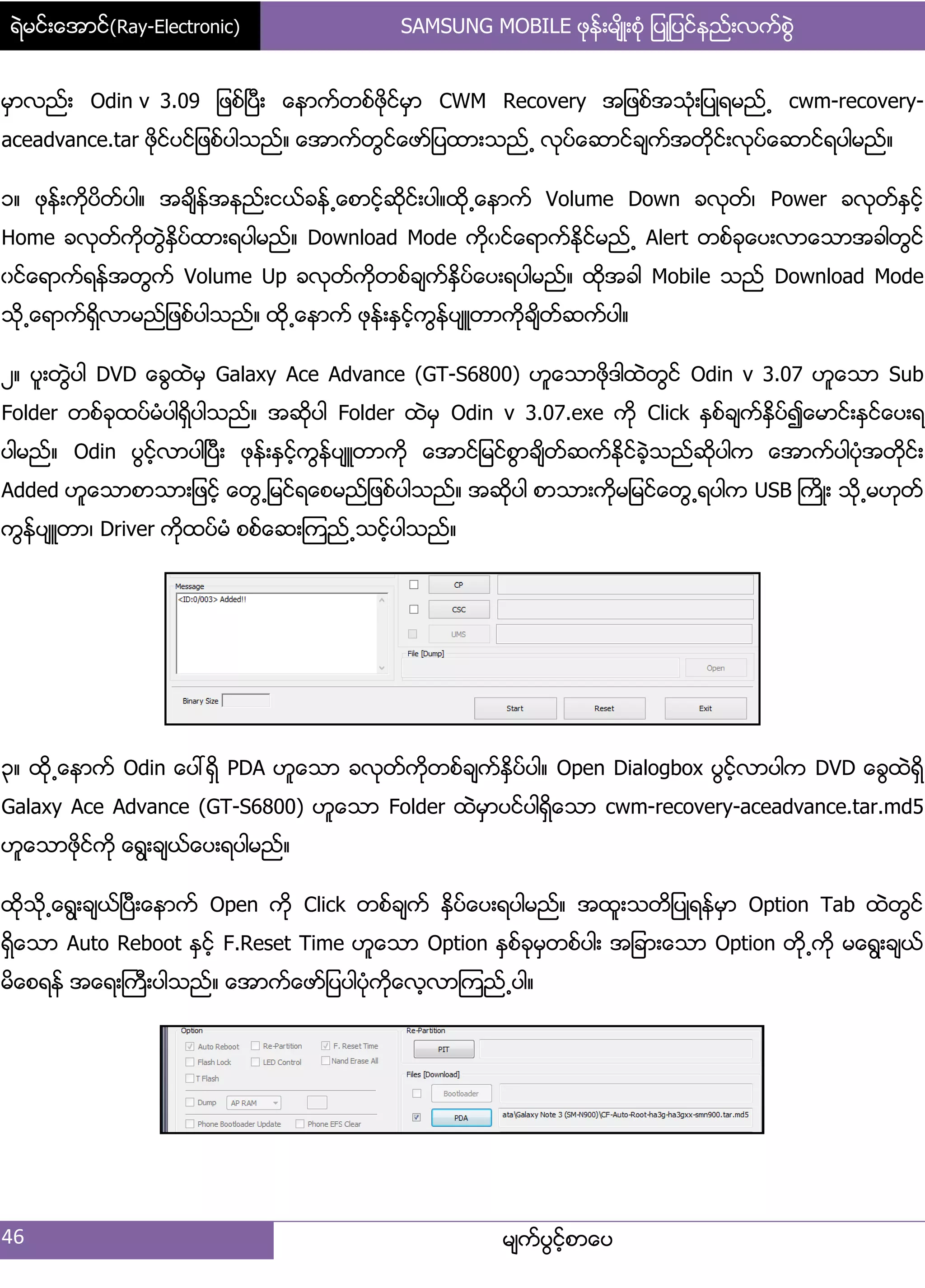 ရဲမင္းေအာင္(Ray-Electronic) SAMSUNG MOBILE ဖုန္းမ်ိဳးစံု ျပဳျပင္နည္းလက္စြဲ
46 မ္ကးပျငးံစာေပ
မြာလညး့ Odin v 3.09 ်ဖစးၿပီ့ ေနာကးတစးဖိုငးမြာ CWM Recovery အ်ဖစးအသဵု့်ပဳရမညး႕ cwm-recovery-
aceadvance.tar ဖိုငးပငး်ဖစးပါသညး၈ ေအာကးတျငးေဖား်ပထာ့သညး႕ လုပးေဆာငးခ္ကးအတိုငး့လုပးေဆာငးရပါမညး၈
ှ၈ ဖုနး့ကိုပိတးပါ၈ အခ္ိနးအနညး့ငယးခနး႕ေစာငံးဆိုငး့ပါ၈ထို႕ေနာကး Volume Down ခလုတး၇ Power ခလုတးႏြငးံ
Home ခလုတးကိုတျဲႏိြပးထာ့ရပါမညး၈ Download Mode ကိုွငးေရာကးႏိုငးမညး႕ Alert တစးခုေပ့လာေသာအခါတျငး
ွငးေရာကးရနးအတျကး Volume Up ခလုတးကိုတစးခ္ကးႏိြပးေပ့ရပါမညး၈ ထိုအခါ Mobile သညး Download Mode
သို႕ေရာကးရိြလာမညး်ဖစးပါသညး၈ ထို႕ေနာကး ဖုနး့ႏြငးံကျနးပ္ဴတာကိုခ္ိတးဆကးပါ၈
ဿ၈ ပူ့တျဲပါ DVD ေချထဲမြ Galaxy Ace Advance (GT-S6800) ဟူေသာဖိုဒါထဲတျငး Odin v 3.07 ဟူေသာ Sub
Folder တစးခုထပးမဵပါရိြပါသညး၈ အဆိုပါ Folder ထဲမြ Odin v 3.07.exe ကို Click ႏြစးခ္ကးႏိြပး၍ေမာငး့ႏြငးေပ့ရ
ပါမညး၈ Odin ပျငးံလာပါၿပီ့ ဖုနး့ႏြငးံကျနးပ္ဴတာကို ေအာငး်မငးစျာခ္ိတးဆကးႏုိငးခဲံသညးဆိုပါက ေအာကးပါပဵုအတိုငး့
Added ဟူေသာစာသာ့်ဖငးံ ေတျ႕်မငးရေစမညး်ဖစးပါသညး၈ အဆိုပါ စာသာ့ကိုမ်မငးေတျ႕ရပါက USB ႀကိဳ့ သို႕မဟုတး
ကျနးပ္ဴတာ၇ Driver ကိုထပးမဵ စစးေဆ့ၾကညး႕သငးံပါသညး၈
၀၈ ထို႕ေနာကး Odin ေပၚရိြ PDA ဟူေသာ ခလုတးကိုတစးခ္ကးႏိြပးပါ၈ Open Dialogbox ပျငးံလာပါက DVD ေချထဲရိြ
Galaxy Ace Advance (GT-S6800) ဟူေသာ Folder ထဲမြာပငးပါရိြေသာ cwm-recovery-aceadvance.tar.md5
ဟူေသာဖိုငးကို ေရျ့ခ္ယးေပ့ရပါမညး၈
ထိုသို႕ေရျ့ခ္ယးၿပီ့ေနာကး Open ကို Click တစးခ္ကး ႏိြပးေပ့ရပါမညး၈ အထူ့သတိ်ပဳရနးမြာ Option Tab ထဲတျငး
ရိြေသာ Auto Reboot ႏြငးံ F.Reset Time ဟူေသာ Option ႏြစးခုမြတစးပါ့ အ်ခာ့ေသာ Option တို႕ကို မေရျ့ခ္ယး
မိေစရနး အေရ့ႀကီ့ပါသညး၈ ေအာကးေဖား်ပပါပဵုကိုေလံလာၾကညး႕ပါ၈
 