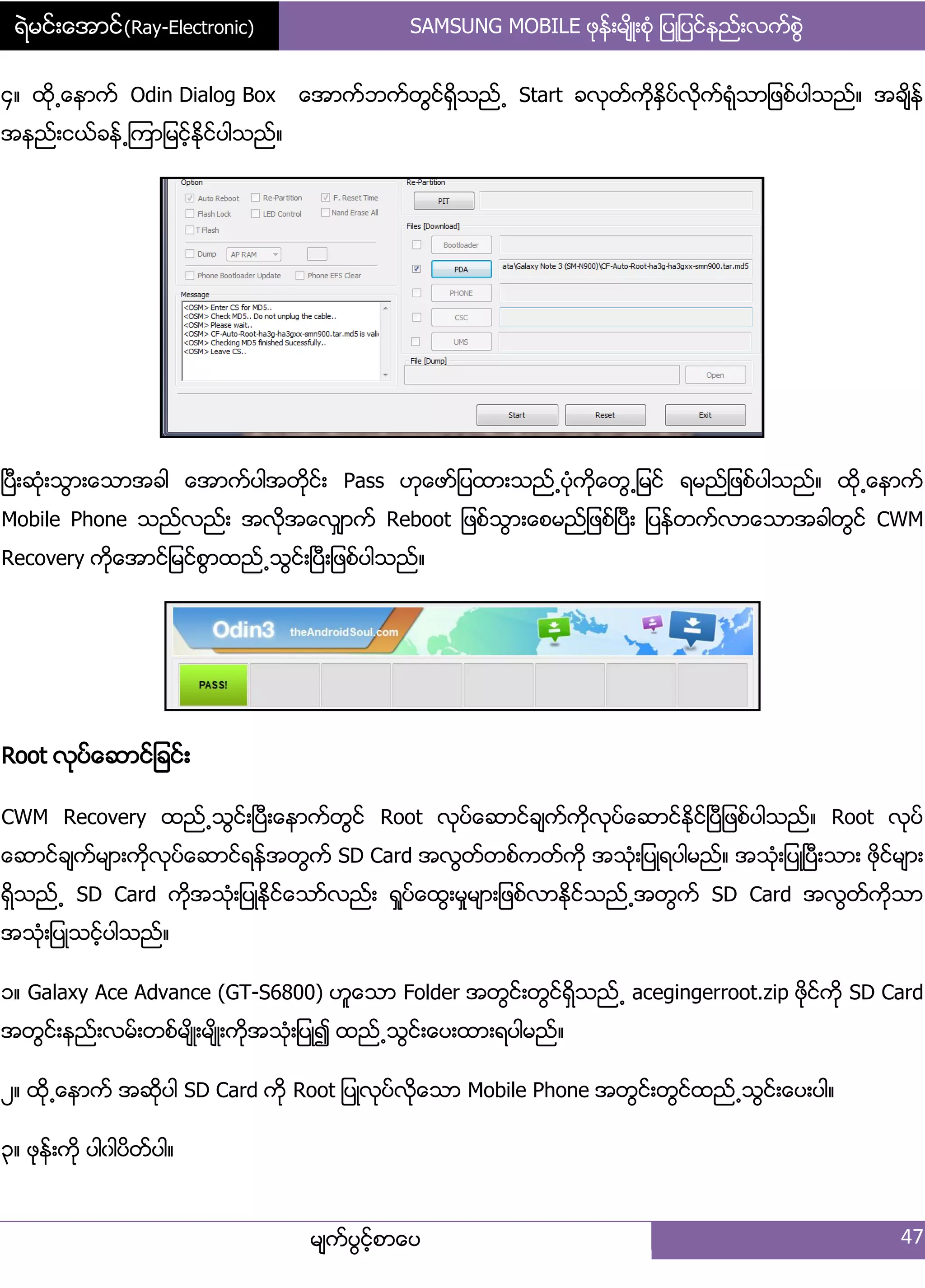 ရဲမင္းေအာင္(Ray-Electronic) SAMSUNG MOBILE ဖုနး့မ္ိဳ့စဵု ်ပဳ်ပငးနညး့လကးစျဲ
မ္ကးပျငးံစာေပ 47
၁၈ ထို႕ေနာကး Odin Dialog Box ေအာကးဘကးတျငးရိြသညး႕ Start ခလုတးကိုႏိြပးလိုကးရဵုသာ်ဖစးပါသညး၈ အခ္ိနး
အနညး့ငယးခနး႕ၾကာ်မငးံႏိုငးပါသညး၈
ၿပီ့ဆဵု့သျာ့ေသာအခါ ေအာကးပါအတိုငး့ Pass ဟုေဖား်ပထာ့သညး႕ပဵုကိုေတျ႕်မငး ရမညး်ဖစးပါသညး၈ ထို႕ေနာကး
Mobile Phone သညးလညး့ အလိုအေလြ္ာကး Reboot ်ဖစးသျာ့ေစမညး်ဖစးၿပီ့ ်ပနးတကးလာေသာအခါတျငး CWM
Recovery ကိုေအာငး်မငးစျာထညး႕သျငး့ၿပီ့်ဖစးပါသညး၈
Root လုပးေဆာငး်ခငး့
CWM Recovery ထညး႕သျငး့ၿပီ့ေနာကးတျငး Root လုပးေဆာငးခ္ကးကိုလုပးေဆာငးႏိုငးၿပီ်ဖစးပါသညး၈ Root လုပး
ေဆာငးခ္ကးမ္ာ့ကိုလုပးေဆာငးရနးအတျကး SD Card အလျတးတစးကတးကို အသဵု့်ပဳရပါမညး၈ အသဵု့်ပဳၿပီ့သာ့ ဖိုငးမ္ာ့
ရိြသညး႕ SD Card ကိုအသဵု့်ပဳႏိုငးေသားလညး့ ရႈပးေထျ့မႈမ္ာ့်ဖစးလာႏိုငးသညး႕အတျကး SD Card အလျတးကိုသာ
အသဵု့်ပဳသငးံပါသညး၈
ှ၈ Galaxy Ace Advance (GT-S6800) ဟူေသာ Folder အတျငး့တျငးရိြသညး႕ acegingerroot.zip ဖိုငးကို SD Card
အတျငး့နညး့လမး့တစးမ္ိဳ့မ္ိဳ့ကိုအသဵု့်ပဳ၍ ထညး႕သျငး့ေပ့ထာ့ရပါမညး၈
ဿ၈ ထို႕ေနာကး အဆုိပါ SD Card ကို Root ်ပဳလုပးလိုေသာ Mobile Phone အတျငး့တျငးထညး႕သျငး့ေပ့ပါ၈
၀၈ ဖုနး့ကို ပါွါပိတးပါ၈
 