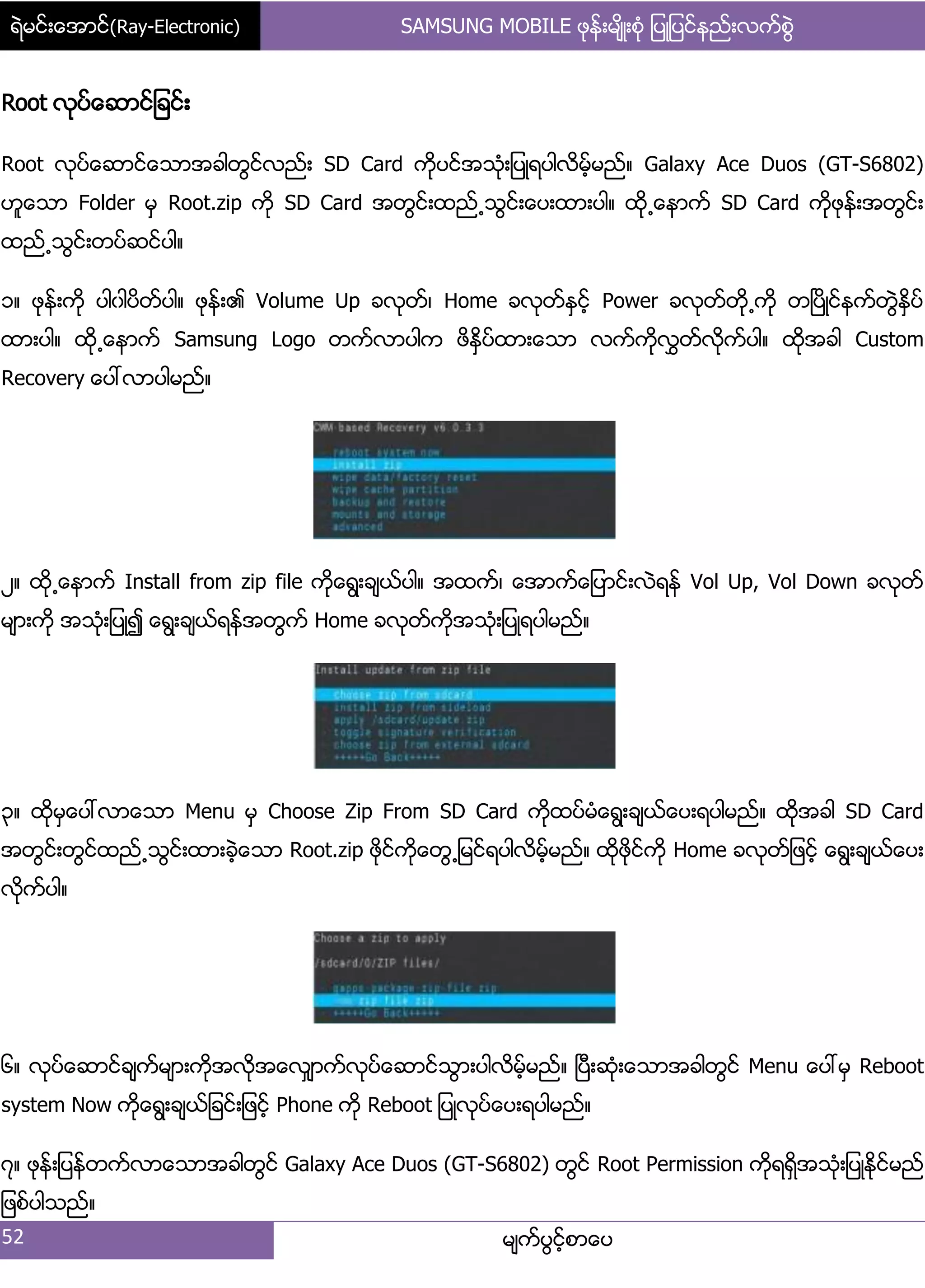 ရဲမင္းေအာင္(Ray-Electronic) SAMSUNG MOBILE ဖုန္းမ်ိဳးစံု ျပဳျပင္နည္းလက္စြဲ
52 မ္ကးပျငးံစာေပ
Root လုပးေဆာငး်ခငး့
Root လုပးေဆာငးေသာအခါတျငးလညး့ SD Card ကိုပငးအသဵု့်ပဳရပါလိမးံမညး၈ Galaxy Ace Duos (GT-S6802)
ဟူေသာ Folder မြ Root.zip ကို SD Card အတျငး့ထညး႕သျငး့ေပ့ထာ့ပါ၈ ထို႕ေနာကး SD Card ကိုဖုနး့အတျငး့
ထညး႕သျငး့တပးဆငးပါ၈
ှ၈ ဖုနး့ကို ပါွါပိတးပါ၈ ဖုနး့၏ Volume Up ခလုတး၇ Home ခလုတးႏြငးံ Power ခလုတးတို႕ကို တၿပိဳငးနကးတျဲႏိြပး
ထာ့ပါ၈ ထို႕ေနာကး Samsung Logo တကးလာပါက ဖိႏိြပးထာ့ေသာ လကးကိုလႊတးလိုကးပါ၈ ထိုအခါ Custom
Recovery ေပၚလာပါမညး၈
ဿ၈ ထို႕ေနာကး Install from zip file ကိုေရျ့ခ္ယးပါ၈ အထကး၇ ေအာကးေ်ပာငး့လဲရနး Vol Up, Vol Down ခလုတး
မ္ာ့ကို အသဵု့်ပဳ၍ ေရျ့ခ္ယးရနးအတျကး Home ခလုတးကိုအသဵု့်ပဳရပါမညး၈
၀၈ ထိုမြေပၚလာေသာ Menu မြ Choose Zip From SD Card ကိုထပးမဵေရျ့ခ္ယးေပ့ရပါမညး၈ ထိုအခါ SD Card
အတျငး့တျငးထညး႕သျငး့ထာ့ခဲံေသာ Root.zip ဖိုငးကိုေတျ႕်မငးရပါလိမးံမညး၈ ထိုဖိုငးကို Home ခလုတး်ဖငးံ ေရျ့ခ္ယးေပ့
လိုကးပါ၈
၃၈ လုပးေဆာငးခ္ကးမ္ာ့ကိုအလုိအေလြ္ာကးလုပးေဆာငးသျာ့ပါလိမးံမညး၈ ၿပီ့ဆဵု့ေသာအခါတျငး Menu ေပၚမြ Reboot
system Now ကုိေရျ့ခ္ယး်ခငး့်ဖငးံ Phone ကို Reboot ်ပဳလုပးေပ့ရပါမညး၈
၄၈ ဖုနး့်ပနးတကးလာေသာအခါတျငး Galaxy Ace Duos (GT-S6802) တျငး Root Permission ကိုရရိြအသဵု့်ပဳႏိုငးမညး
်ဖစးပါသညး၈
 