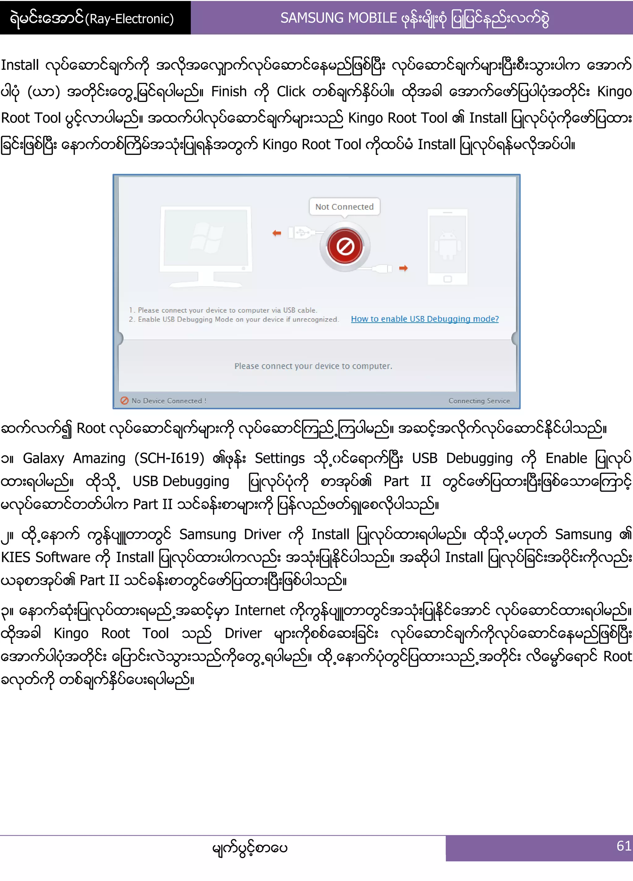 ရဲမင္းေအာင္(Ray-Electronic) SAMSUNG MOBILE ဖုနး့မ္ိဳ့စဵု ်ပဳ်ပငးနညး့လကးစျဲ
မ္ကးပျငးံစာေပ 61
Install လုပးေဆာငးခ္ကးကို အလိုအေလြ္ာကးလုပးေဆာငးေနမညး်ဖစးၿပီ့ လုပးေဆာငးခ္ကးမ္ာ့ၿပီ့စီ့သျာ့ပါက ေအာကး
ပါပဵု (ယာ) အတိုငး့ေတျ႕်မငးရပါမညး၈ Finish ကို Click တစးခ္ကးႏိြပးပါ၈ ထိုအခါ ေအာကးေဖား်ပပါပဵုအတိုငး့ Kingo
Root Tool ပျငးံလာပါမညး၈ အထကးပါလုပးေဆာငးခ္ကးမ္ာ့သညး Kingo Root Tool ၏ Install ်ပဳလုပးပဵုကိုေဖား်ပထာ့
်ခငး့်ဖစးၿပီ့ ေနာကးတစးႀကိမးအသဵု့်ပဳရနးအတျကး Kingo Root Tool ကုိထပးမဵ Install ်ပဳလုပးရနးမလိုအပးပါ၈
ဆကးလကး၍ Root လုပးေဆာငးခ္ကးမ္ာ့ကို လုပးေဆာငးၾကညး႕ၾကပါမညး၈ အဆငးံအလိုကးလုပးေဆာငးႏိုငးပါသညး၈
ှ၈ Galaxy Amazing (SCH-I619) ၏ဖုနး့ Settings သို႕ွငးေရာကးၿပီ့ USB Debugging ကို Enable ်ပဳလုပး
ထာ့ရပါမညး၈ ထိုသို႕ USB Debugging ်ပဳလုပးပဵုကို စာအုပး၏ Part II တျငးေဖား်ပထာ့ၿပီ့်ဖစးေသာေၾကာငးံ
မလုပးေဆာငးတတးပါက Part II သငးခနး့စာမ္ာ့ကို ်ပနးလညးဖတးရြဳေစလိုပါသညး၈
ဿ၈ ထို႕ေနာကး ကျနးပ္ဴတာတျငး Samsung Driver ကို Install ်ပဳလုပးထာ့ရပါမညး၈ ထိုသို႕မဟုတး Samsung ၏
KIES Software ကို Install ်ပဳလုပးထာ့ပါကလညး့ အသဵု့်ပဳႏိုငးပါသညး၈ အဆိုပါ Install ်ပဳလုပး်ခငး့အပိုငး့ကိုလညး့
ယခုစာအုပး၏ Part II သငးခနး့စာတျငးေဖား်ပထာ့ၿပီ့်ဖစးပါသညး၈
၀၈ ေနာကးဆဵု့်ပဳလုပးထာ့ရမညး႕အဆငးံမြာ Internet ကိုကျနးပ္ဴတာတျငးအသဵု့်ပဳႏိုငးေအာငး လုပးေဆာငးထာ့ရပါမညး၈
ထိုအခါ Kingo Root Tool သညး Driver မ္ာ့ကိုစစးေဆ့်ခငး့ လုပးေဆာငးခ္ကးကိုလုပးေဆာငးေနမညး်ဖစးၿပီ့
ေအာကးပါပဵုအတိုငး့ ေ်ပာငး့လဲသျာ့သညးကိုေတျ႕ရပါမညး၈ ထို႕ေနာကးပဵုတျငး်ပထာ့သညး႕အတိုငး့ လိေမၼားေရာငး Root
ခလုတးကို တစးခ္ကးႏိြပးေပ့ရပါမညး၈
 