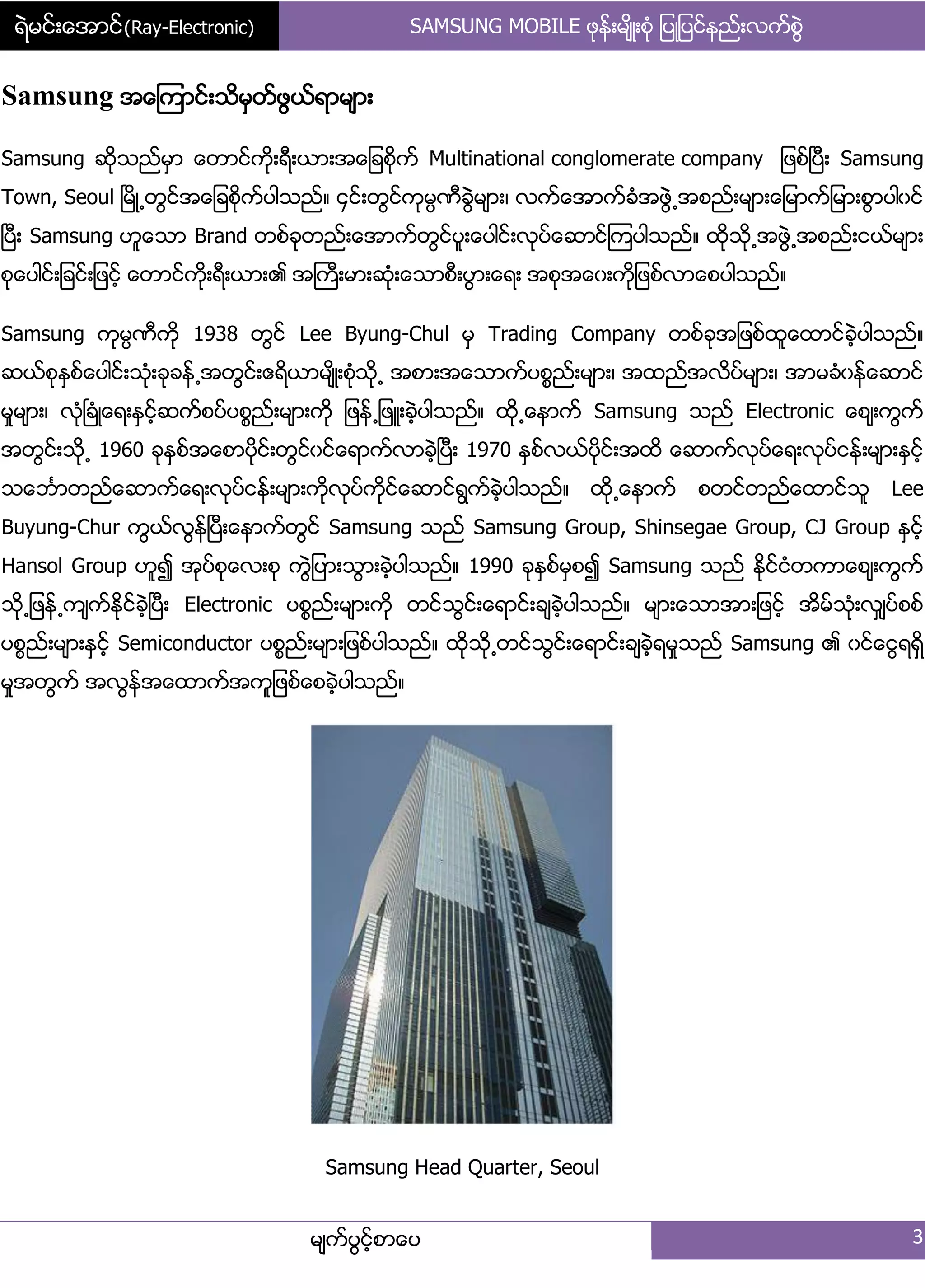 ရဲမင္းေအာင္(Ray-Electronic) SAMSUNG MOBILE ဖုနး့မ္ိဳ့စဵု ်ပဳ်ပငးနညး့လကးစျဲ
မ္ကးပျငးံစာေပ 3
Samsung အေၾကာငး့သိမြတးဖျယးရာမ္ာ့
Samsung ဆိုသညးမြာ ေတာငးကို့ရီ့ယာ့အေ်ခစိုကး Multinational conglomerate company ်ဖစးၿပီ့ Samsung
Town, Seoul ၿမိဳ႕တျငးအေ်ခစိုကးပါသညး၈ ၁ငး့တျငးကုမၸဏီချဲမ္ာ့၇ လကးေအာကးခဵအဖျဲ႕အစညး့မ္ာ့ေ်မာကး်မာ့စျာပါွငး
ၿပီ့ Samsung ဟူေသာ Brand တစးခုတညး့ေအာကးတျငးပူ့ေပါငး့လုပးေဆာငးၾကပါသညး၈ ထိုသို႕အဖျဲ႕အစညး့ငယးမ္ာ့
စုေပါငး့်ခငး့်ဖငးံ ေတာငးကို့ရီ့ယာ့၏ အႀကီ့မာ့ဆဵု့ေသာစီ့ပျာ့ေရ့ အစုအေွ့ကို်ဖစးလာေစပါသညး၈
Samsung ကုမၸဏီကို 1938 တျငး Lee Byung-Chul မြ Trading Company တစးခုအ်ဖစးထူေထာငးခဲံပါသညး၈
ဆယးစုႏြစးေပါငး့သဵု့ခုခနး႕အတျငး့ဧရိယာမ္ိဳ့စဵုသို႕ အစာ့အေသာကးပစၥညး့မ္ာ့၇ အထညးအလိပးမ္ာ့၇ အာမခဵွနးေဆာငး
မႈမ္ာ့၇ လဵုၿခဵဳေရ့ႏြငးံဆကးစပးပစၥညး့မ္ာ့ကို ်ဖနး႕်ဖဴ့ခဲံပါသညး၈ ထို႕ေနာကး Samsung သညး Electronic ေစ့္ကျကး
အတျငး့သို႕ 1960 ခုႏြစးအေစာပိုငး့တျငးွငးေရာကးလာခဲံၿပီ့ 1970 ႏြစးလယးပိုငး့အထိ ေဆာကးလုပးေရ့လုပးငနး့မ္ာ့ႏြငးံ
သေဘၤာတညးေဆာကးေရ့လုပးငနး့မ္ာ့ကိုလုပးကိုငးေဆာငးရျကးခဲံပါသညး၈ ထို႕ေနာကး စတငးတညးေထာငးသူ Lee
Buyung-Chur ကျယးလျနးၿပီ့ေနာကးတျငး Samsung သညး Samsung Group, Shinsegae Group, CJ Group ႏြငးံ
Hansol Group ဟူ၍ အုပးစုေလ့စု ကျဲ်ပာ့သျာ့ခဲံပါသညး၈ 1990 ခုႏြစးမြစ၍ Samsung သညး ႏိုငးငဵတကာေစ့္ကျကး
သို႕်ဖနး႕က္ကးႏိုငးခဲံၿပီ့ Electronic ပစၥညး့မ္ာ့ကို တငးသျငး့ေရာငး့ခ္ခဲံပါသညး၈ မ္ာ့ေသာအာ့်ဖငးံ အိမးသဵု့လြ္ပးစစး
ပစၥညး့မ္ာ့နြငံး Semiconductor ပစၥညး့မ္ာ့်ဖစးပါသညး၈ ထိုသို႕တငးသျငး့ေရာငး့ခ္ခဲံရမႈသညး Samsung ၏ ွငးေငျရရိြ
မႈအတျကး အလျနးအေထာကးအကူ်ဖစးေစခဲံပါသညး၈
Samsung Head Quarter, Seoul
 