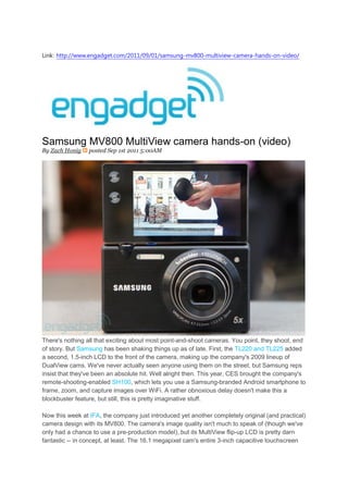 Link: http://www.engadget.com/2011/09/01/samsung-mv800-multiview-camera-hands-on-video/




Samsung MV800 MultiView camera hands-on (video)
By Zach Honig    posted Sep 1st 2011 5:00AM




There's nothing all that exciting about most point-and-shoot cameras. You point, they shoot, end
of story. But Samsung has been shaking things up as of late. First, the TL220 and TL225 added
a second, 1.5-inch LCD to the front of the camera, making up the company's 2009 lineup of
DualView cams. We've never actually seen anyone using them on the street, but Samsung reps
insist that they've been an absolute hit. Well alright then. This year, CES brought the company's
remote-shooting-enabled SH100, which lets you use a Samsung-branded Android smartphone to
frame, zoom, and capture images over WiFi. A rather obnoxious delay doesn't make this a
blockbuster feature, but still, this is pretty imaginative stuff.

Now this week at IFA, the company just introduced yet another completely original (and practical)
camera design with its MV800. The camera's image quality isn't much to speak of (though we've
only had a chance to use a pre-production model), but its MultiView flip-up LCD is pretty darn
fantastic -- in concept, at least. The 16.1 megapixel cam's entire 3-inch capacitive touchscreen
 