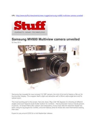 URL: http://www.stuff.tv/news/events/news-nugget/samsung-mv800-multiview-camera-unveiled




Samsung MV800 Multiview camera unveiled
02 Sep 2011




Samsung has revealed its new compact 16.1MP camera, the only of its kind to feature a flip-up 3in
touchscreen display. The snapper itself is light and attractive with a 26mm wide-angle lens and 5x
optical zoom.

The most exciting part is the screen. Not only does it flip a full 180 degrees for shooting at different
angles (and even features dual shutter buttons for comfort) – the touchscreen menus include picture-
in-picture, 14 Smart Filters (like cartoon and waterpaint), Funny Face (like the distortion Apple has
been using for big laughs for a while), and even Beauty Shot for those who want themselves looking
their best.

Expect to pay around £250 for a mid-September release.
 