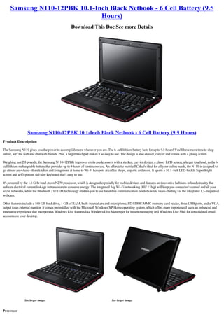 Samsung N110-12PBK 10.1-Inch Black Netbook - 6 Cell Battery (9.5
                               Hours)
                                                     Download This Doc See more Details




                   Samsung N110-12PBK 10.1-Inch Black Netbook - 6 Cell Battery (9.5 Hours)
Product Description

The Samsung N110 gives you the power to accomplish more wherever you are. The 6-cell lithium battery lasts for up to 9.5 hours! You'll have more time to shop
online, surf the web and chat with friends. Plus, a larger touchpad makes it so easy to use. The design is also sleeker, curvier and comes with a glossy screen.

Weighing just 2.8 pounds, the Samsung N110-12PBK improves on its predecessors with a sleeker, curvier design, a glossy LCD screen, a larger touchpad, and a 6-
cell lithium rechargeable battery that provides up to 9 hours of continuous use. An affordable mobile PC that's ideal for all your online needs, the N110 is designed to
go almost anywhere--from kitchen and living room at home to Wi-Fi hotspots at coffee shops, airports and more. It sports a 10.1-inch LED-backlit SuperBright
screen and a 93-percent full-size keyboard that's easy to use.

It's powered by the 1.6 GHz Intel Atom N270 processor, which is designed especially for mobile devices and features an innovative hafnium-infused circuitry that
reduces electrical current leakage in transistors to conserve energy. The integrated 54g Wi-Fi networking (802.11b/g) will keep you connected to email and all your
social networks, while the Bluetooth 2.0+EDR technology enables you to use handsfree communication headsets while video chatting via the integrated 1.3-megapixel
webcam.

Other features include a 160 GB hard drive, 1 GB of RAM, built-in speakers and microphone, SD/SDHC/MMC memory card reader, three USB ports, and a VGA
output to an external monitor. It comes preinstalled with the Microsoft Windows XP Home operating system, which offers more experienced users an enhanced and
innovative experience that incorporates Windows Live features like Windows Live Messenger for instant messaging and Windows Live Mail for consolidated email
accounts on your desktop.




                See larger image.                                                   See larger image.


Processor
 