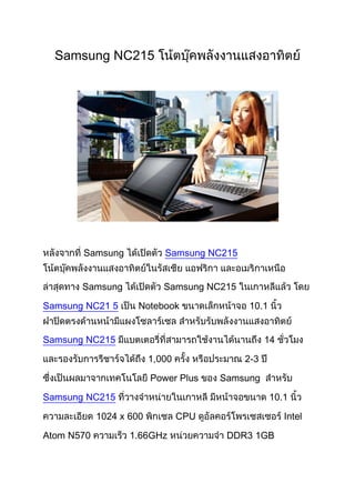Samsung NC215




       Samsung              Samsung NC215


       Samsung              Samsung NC215

Samsung NC21 5       Notebook               10.1


Samsung NC215                                     14

                         1,000              2-3

                         Power Plus    Samsung

Samsung NC215                                      10.1

            1024 x 600           CPU                   Intel

Atom N570          1.66GHz              DDR3 1GB
 