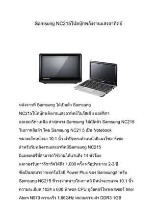 Samsung NC215




        Samsung             Samsung

NC215

                         Samsung          Samsung NC215

                Samsung NC21 5         Notebook

               10.1

                          Samsung NC215

                                  14

                         1,000               2-3

                         Power Plus     Samsung

Samsung NC215                                      10.1

            1024 x 600           CPU                  Intel

Atom N570             1.66GHz            DDR3 1GB
 