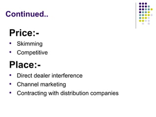 Continued..
Price:-
• Skimming
• Competitive
Place:-
• Direct dealer interference
• Channel marketing
• Contracting with distribution companies
 