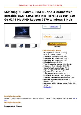 Download this document if link is not clickable


Samsung NP350V5C-S06FR Serie 3 Ordinateur
portable 15,6" (39,6 cm) Intel core i3 3110M 750
Go 6144 Mo AMD Radeon 7670 Windows 8 Noir

                                                                  Prix :
                                                                           Vrifier le prix



                                                                 Moyenne des notes

                                                                                4.8 toiles sur 5




                                                             Caractristique du produit
                                                             q   Description du produit: Samsung
                                                                 NP350V5C-S06FR, 3 Series
                                                             q   Fréquence du chipset: 2400 MHz
                                                             q   Famille de processeur: Intel Core i3
                                                             q   Modèle de processeur: i3-3110M
                                                             q   Mémoire interne: 6144 Mo
                                                             q   Type de mémoire interne: DDR3-SDRAM
                                                             q   Fréquence de la mémoire: 1600 MHz
                                                             q   Capacité totale de stockage: 750 Go
                                                             q   Type de support de stockage: HDD
                                                             q   Capacité disque dur: 750 Go
                                                             q   Taille de l'écran: 396.2 mm (15.6 ")
                                                             q   Résolution de l'écran: 1366 x 768 pixels
                                                             q   Famille d'adaptateur graphique: AMD, Intel
                                                             q   On-board graphics adapter model: HD
                                                                 Graphics 4000
                                                             q   Discrete graphics adapter model: Radeon HD
                                                                 7670M
                                                             q   Lire la suite




Description du produit
- Technologie Fast Start - Ecran anti-reflets - Châssis résistant - Garantie 1 an chargeur et batterie inclus Lire la
suite
Description du produit

Nouveautés de Windows
 