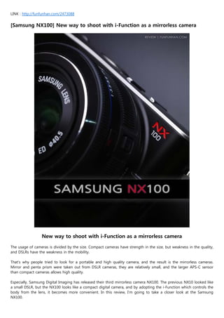 LINK : http://funfunhan.com/2473088


[Samsung NX100] New way to shoot with i-Function as a mirrorless camera




                 New way to shoot with i-Function as a mirrorless camera

The usage of cameras is divided by the size. Compact cameras have strength in the size, but weakness in the quality,
and DSLRs have the weakness in the mobility.

That’s why people tried to look for a portable and high quality camera, and the result is the mirrorless cameras.
Mirror and penta prism were taken out from DSLR cameras, they are relatively small, and the larger APS-C sensor
than compact cameras allows high quality.

Especially, Samsung Digital Imaging has released their third mirrorless camera NX100. The previous NX10 looked like
a small DSLR, but the NX100 looks like a compact digital camera, and by adopting the i-Function which controls the
body from the lens, it becomes more convenient. In this review, I’m going to take a closer look at the Samsung
NX100.
 