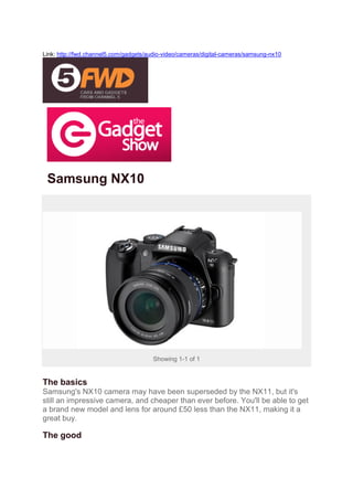 Link: http://fwd.channel5.com/gadgets/audio-video/cameras/digital-cameras/samsung-nx10




 Samsung NX10




                                       Showing 1-1 of 1


The basics
Samsung's NX10 camera may have been superseded by the NX11, but it's
still an impressive camera, and cheaper than ever before. You'll be able to get
a brand new model and lens for around £50 less than the NX11, making it a
great buy.

The good
 