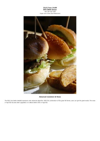 23x15.7mm 14.6M
                                                                APS-CMOS Sensor
                                                                  -ISO 100~ISO 3200
                                                          -Super sonic drive (Dust Reduction)




                                                         Advanced resolution & Noise

The NX11 has better detailed expression with advanced algorithm. With the combination of the great NX lenses, users can get the great results. The noise
in high ISO has also been upgraded, so it allows better shots in high ISO.
 