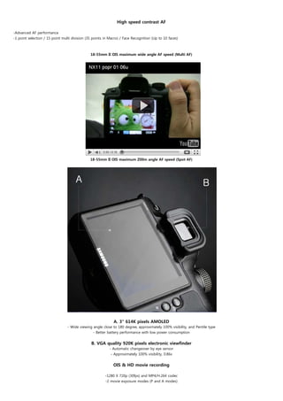 High speed contrast AF

-Advanced AF performance
-1 point selection / 15 point multi division (35 points in Macro) / Face Recognition (Up to 10 faces)



                                               18-55mm II OIS maximum wide angle AF speed (Multi AF)




                                               18-55mm II OIS maximum Z00m angle AF speed (Spot AF)




                                 

                                                             A. 3" 614K pixels AMOLED
                                 - Wide viewing angle close to 180 degree, approximately 100% visibility, and Pentile type
                                                - Better battery performance with low power consumption
                                                                             
                                               B. VGA quality 920K pixels electronic viewfinder
                                                           - Automatic changeover by eye sensor
                                                            - Approximately 100% visibility, 0.86x


                                                             OIS & HD movie recording

                                                        -1280 X 720p (30fps) and MP4/H.264 codec
                                                        -2 movie exposure modes (P and A modes)
 