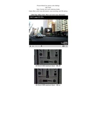 -Picture Wizard for various color feelings
                               -Self Timer
               -Spot, Central, and multi metering modes
-Fader effect, wind noise elimination, voice recordng, and OIS setting
                                      
    1280x720p (30fps) fader effect and wind noise elimination




            18-55mm II OIS maximum Zoom - OIS off




            18-55mm II OIS maximum Zoom - OIS on
 
