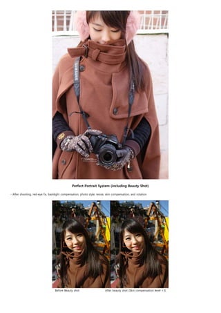  
                                                Perfect Portrait System (including Beauty Shot)
                                                                                 
- After shooting, red-eye fix, backlight compensation, photo style, resize, skin compensation, and rotation




                                   Before Beauty shot                          After beauty shot (Skin compensation level +3)
 
