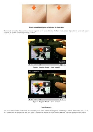 Frame mode keeping the brightness of the screen
                                                                       
Frame mode is to select the automatic or manual brightness of the screen. Selecting the frame mode, because it provides the screen with proper
exposure, it's good at synchronizing shooting in a studio.




                                                    Exposure change in M mode - Frame mode off




                                                    Exposure change in M mode - Frame mode on

                                                                             
                                                                   Sound capture

The sound capture function which records the surrounding sound before and after shooting allows active feeling in pictures. The recording time is 11 sec.
In a camera, users can enjoy pictures with voice and in a computer, the recorded file can be saved as WAV files. That's why this function is so special.
 