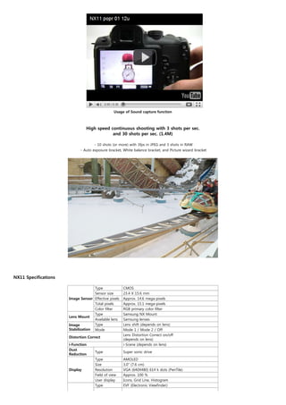Usage of Sound capture function



                                High speed continuous shooting with 3 shots per sec.
                                            and 30 shots per sec. (1.4M)

                                    - 10 shots (or more) with 3fps in JPEG and 3 shots in RAW
                            - Auto exposure bracket, White balance bracket, and Picture wizard bracket




                                                                  


NX11 Specifications

                                    Type              CMOS
                                    Sensor size       23.4 X 15.6 mm
                      Image Sensor Effective pixels   Approx. 14.6 mega-pixels
                                    Total pixels      Approx. 15.1 mega-pixels
                                    Color filter      RGB primary color filter
                                    Type              Samsung NX Mount
                      Lens Mount
                                    Available lens    Samsung lenses
                      Image         Type              Lens shift (depends on lens)
                      Stabilization Mode              Mode 1 / Mode 2 / Off
                                                      Lens Distortion Correct on/off
                      Distortion Correct
                                                      (depends on lens)
                      i-Function                      i-Scene (depends on lens)
                      Dust
                                     Type             Super sonic drive
                      Reduction
                                     Type             AMOLED
                                     Size             3.0" (7.6 cm)
                      Display        Resolution       VGA (640X480) 614 k dots (PenTile)
                                     Field of view    Approx. 100 %
                                     User display     Icons, Grid Line, Histogram
                                     Type             EVF (Electronic Viewfinder)
 