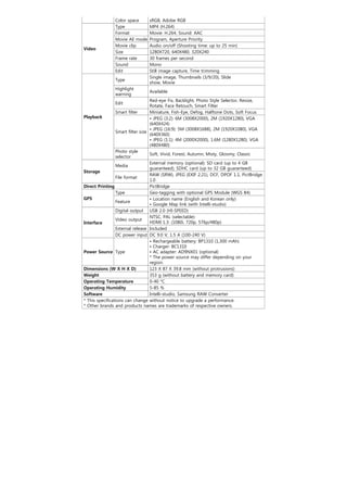 Color space      sRGB, Adobe RGB
               Type             MP4 (H.264)
               Format           Movie: H.264, Sound: AAC
               Movie AE mode    Program, Aperture Priority
               Movie clip       Audio on/off (Shooting time: up to 25 min)
Video
               Size             1280X720, 640X480, 320X240
               Frame rate       30 frames per second
               Sound            Mono
               Edit             Still image capture, Time trimming
                                Single image, Thumbnails (3/9/20), Slide
               Type
                                show, Movie
               Highlight
                                Available
               warning
                                   Red-eye Fix, Backlight, Photo Style Selector, Resize,
               Edit
                                   Rotate, Face Retouch, Smart Filter
                 Smart filter      Miniature, Fish-Eye, Defog, Halftone Dots, Soft Focus
Playback                           • JPEG (3:2): 6M (3008X2000), 2M (1920X1280), VGA
                                   (640X424)
                                   • JPEG (16:9): 5M (3008X1688), 2M (1920X1080), VGA
                 Smart filter size
                                   (640X360)
                                   • JPEG (1:1): 4M (2000X2000), 1.6M (1280X1280), VGA
                                   (480X480)
                 Photo style
                                   Soft, Vivid, Forest, Autumn, Misty, Gloomy, Classic
                 selector
                                   External memory (optional): SD card (up to 4 GB
                 Media
                                   guaranteed), SDHC card (up to 32 GB guaranteed)
Storage
                                   RAW (SRW), JPEG (EXIF 2.21), DCF, DPOF 1.1, PictBridge
                 File format
                                   1.0
Direct Printing                    PictBridge
                 Type              Geo-tagging with optional GPS Module (WGS 84)
GPS                                • Location name (English and Korean only)
                 Feature
                                   • Google Map link (with Intelli-studio)
                 Digital output USB 2.0 (HI-SPEED)
                                   NTSC, PAL (selectable)
                 Video output
Interface                          HDMI 1.3: (1080i, 720p, 576p/480p)
                 External release Included
                 DC power input DC 9.0 V, 1.5 A (100-240 V)
                                   • Rechargeable battery: BP1310 (1,300 mAh)
                                   • Charger: BC1310
Power Source Type                  • AC adapter: AD9NX01 (optional)
                                   * The power source may differ depending on your
                                   region.
Dimensions (W X H X D)             123 X 87 X 39.8 mm (without protrusions)
Weight                             353 g (without battery and memory card)
Operating Temperature              0-40 °C
Operating Humidity                 5-85 %
Software                           Intelli-studio, Samsung RAW Converter
* This specifications can change without notice to upgrade a performance.
* Other brands and products names are trademarks of respective owners.
 