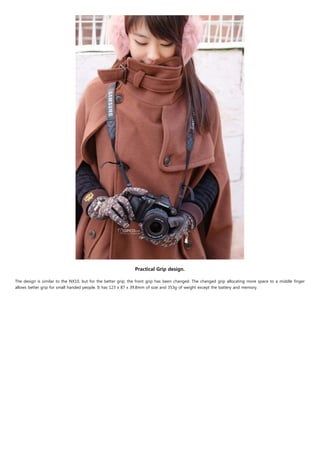 Practical Grip design.

The design is similar to the NX10, but for the better grip, the front grip has been changed. The changed grip allocating more space to a middle finger
allows better grip for small handed people. It has 123 x 87 x 39.8mm of size and 353g of weight except the battery and memory.
 