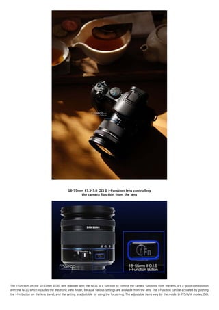 18-55mm F3.5-5.6 OIS II i-Function lens controlling
                                                  the camera function from the lens




The i-Function on the 18-55mm II OIS lens released with the NX11 is a function to control the camera functions from the lens. It's a good combination
with the NX11 which includes the electronic view finder, because various settings are available from the lens. The i-Function can be activated by pushing
the i-Fn button on the lens barrel, and the setting is adjustable by using the focus ring. The adjustable items vary by the mode. In P/S/A/M modes, ISO,
 