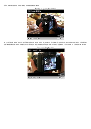 White Balance, Aperture, Shutter speed, and exposure can be set.
                                                                           
                                                         Shooting set by using the i-Function




                                          

In i-Scene mode, beauty shot and landscape modes can be set. Setting the mode dial to i-Scene and pushing the i-Function button, various scene modes
can be selected. The feature of the i-Function is fast and easy operation. Until now, only in P/S/A/M mode and i-Scene mode, the i-Function can be used.
                                                                               
                                                               Scene mode setting by i-Scene
 