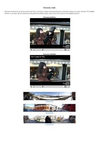  
                                                               Panorama mode

Panorama mode which can be set by the mode dial is a function to make a panorama picture by moving the camera to a certain direction. The available
direction is up, down, left, and right, and having pushed the shutter button, users can turn the camera to the available directions.
                                                                               
                                                                    Panorama Up/Down




                                                               Panorama Left/Right




                                                                   [Original link]
                                                                           




                                                                   [Original link]




                                                                   [Original link]
 