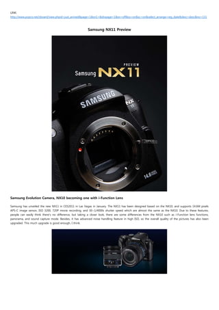 LINK:
http://www.popco.net/zboard/view.phpid=just_arrived&page=1&sn1=&divpage=1&sn=off&ss=on&sc=on&select_arrange=reg_date&desc=desc&no=131



                                                         Samsung NX11 Preview




Samsung Evolution Camera, NX10 becoming one with i-Function Lens
 
Samsung has unveiled the new NX11 in CES2011 in Las Vegas in January. The NX11 has been designed based on the NX10, and supports 14.6M pixels
APS-C image sensor, ISO 3200, 720P movie recording, and 30~1/4000s shutter speed which are almost the same as the NX10. Due to these features,
people can easily think there's no difference, but taking a closer look, there are some differences from the NX10 such as i-Function lens functions,
panorama, and sound capture mode. Besides, it has advanced noise handling feature in high ISO, so the overall quality of the pictures has also been
upgraded. This much upgrade is good enough, I think.
 