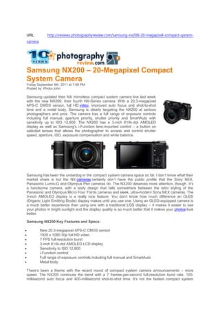 URL:         http://reviews.photographyreview.com/samsung-nx200-20-megapixel-compact-system-
camera




Samsung NX200 – 20-Megapixel Compact
System Camera
Friday September 9th, 2011 at 7:99 PM
Posted by: Photo-John

Samsung updated their NX mirrorless compact system camera line last week
with the new NX200, their fourth NX-Series camera. With a 20.3-megapixel
APS-C CMOS sensor, full HD video, improved auto focus and shot-to-shot
time and a metal body, Samsung is clearly targeting the NX200 at serious
photographers and pros. The camera has a full range of exposure controls
including full manual, aperture priority, shutter priority and SmartAuto with
sensitivity up to ISO 12,800. The NX200 has a 3-inch 614k-dot AMOLED
display as well as Samsung’s i-Function lens-mounted control – a button on
selected lenses that allows the photographer to access and control shutter
speed, aperture, ISO, exposure compensation and white balance.




Samsung has been the underdog in the compact system camera space so far. I don’t know what their
market share is but the NX cameras certainly don’t have the public profile that the Sony NEX,
Panasonic Lumix-G and Olympus Pen cameras do. The NX200 deserves more attention, though. It’s
a handsome camera, with a body design that falls somewhere between the retro styling of the
Panasonic and Olympus Micro Four Thirds cameras and sleek, ultra-modern Sony NEX cameras. The
3-inch AMOLED display is a really nice feature. You don’t know how much difference an OLED
(Organic Light Emitting Diode) display makes until you use one. Using an OLED-equipped camera is
a much better experience than using one with a traditional LCD display – it makes it easier to see
your photos in bright sunlight and the display quality is so much better that it makes your photos look
better.

Samsung NX200 Key Features and Specs:

        New 20.3-megapixel APS-C CMOS sensor
        1920 x 1080 30p full HD video
        7 FPS full-resolution burst
        3-inch 614k-dot AMOLED LCD display
        Sensitivity to ISO 12,800
        i-Function control
        Full range of exposure controls including full manual and SmartAuto
        Metal body

There’s been a theme with the recent round of compact system camera announcements – more
speed. The NX200 continues the trend with a 7 frames-per-second full-resolution burst rate, 100-
millisecond auto focus and 400-millisecond shot-to-shot time. It’s not the fastest compact system
 