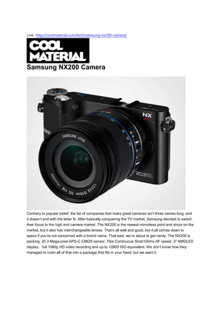 Link: http://coolmaterial.com/tech/samsung-nx200-camera/




Samsung NX200 Camera




Contrary to popular belief, the list of companies that make great cameras isn’t three names long, and
it doesn’t end with the letter N. After basically conquering the TV market, Samsung decided to switch
their focus to the high end camera market. The NX200 is the newest mirrorless point and shoot on the
market, but it also has interchangeable lenses. That’s all well and good, but it all comes down to
specs if you’re not concerned with a brand name. That said, we’re about to get nerdy. The NX200 is
packing: 20.3 Mega-pixel APS-C CMOS sensor, 7fps Continuous Shot/100ms AF speed, 3″ AMOLED
display, full 1080p HD video recording and up to 12800 ISO equivalent. We don’t know how they
managed to cram all of that into a package that fits in your hand, but we want it.
 