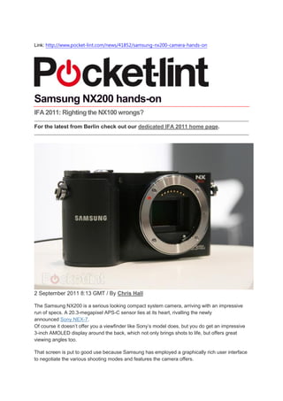 Link: http://www.pocket-lint.com/news/41852/samsung-nx200-camera-hands-on




Samsung NX200 hands-on
IFA 2011: Righting the NX100 wrongs?

For the latest from Berlin check out our dedicated IFA 2011 home page.




2 September 2011 8:13 GMT / By Chris Hall

The Samsung NX200 is a serious looking compact system camera, arriving with an impressive
run of specs. A 20.3-megapixel APS-C sensor lies at its heart, rivalling the newly
announced Sony NEX-7.
Of course it doesn’t offer you a viewfinder like Sony’s model does, but you do get an impressive
3-inch AMOLED display around the back, which not only brings shots to life, but offers great
viewing angles too.

That screen is put to good use because Samsung has employed a graphically rich user interface
to negotiate the various shooting modes and features the camera offers.
 