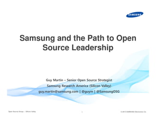 Samsung and the Path to Open
Source Leadership

Guy Martin – Senior Open Source Strategist
Samsung Research America (Silicon Valley)

guy.martin@samsung.com | @guym | @SamsungOSG

Open Source Group – Silicon Valley

1

© 2013 SAMSUNG Electronics Co.

 