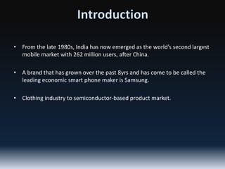 • From the late 1980s, India has now emerged as the world’s second largest
mobile market with 262 million users, after China.
• A brand that has grown over the past 8yrs and has come to be called the
leading economic smart phone maker is Samsung.
• Clothing industry to semiconductor-based product market.

 