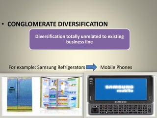 • CONGLOMERATE DIVERSIFICATION
Diversification totally unrelated to existing
business line
For example: Samsung Refrigerators Mobile Phones
 