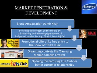 MARKET PENETRATION &
DEVELOPMENT
Brand Ambassador: Aamir Khan
Providing free content on the mobile by
collaborating with the copyright owners of
Bollywood movies. For e.g. Ghajini, Love Aaj Kal
Promotional offers like free entry to
the show of ‘10 ka dum’
Organizing contests like ‘Samsung
Mobile Karaoke Festival’
Opening the Samsung Fun Club for
better customer relationships
 