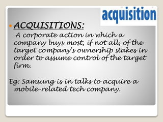 ACQUISITIONS:
A corporate action in which a
company buys most, if not all, of the
target company's ownership stakes in
order to assume control of the target
firm.
Eg: Samsung is in talks to acquire a
mobile-related tech company.
 