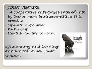  JOINT VENTURE:
A cooperative enterprises entered into
by two or more business entities. This
creates:
 Separate corporation
 Partnership
 Limited liability company
Eg: Samsung and Corning
announced a new joint
venture .
 