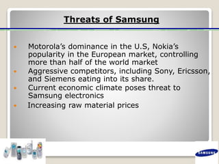 Threats of Samsung
 Motorola’s dominance in the U.S, Nokia’s
popularity in the European market, controlling
more than half of the world market
 Aggressive competitors, including Sony, Ericsson,
and Siemens eating into its share.
 Current economic climate poses threat to
Samsung electronics
 Increasing raw material prices
 