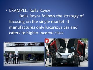 • EXAMPLE: Rolls Royce
Rolls Royce follows the strategy of
focusing on the single market. It
manufactures only luxurious car and
caters to higher income class.
 