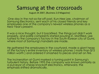 Samsung at the crossroads
August 24 2007, (Business 2.0 Magazine)
One day in the not-so-far-off past, Kun-Hee Lee, chairman of
Samsung Electronics, sent each of his closest friends and key
employees one of the company's newest wireless phones as a
New Year's present.
It was a nice thought, but it backfired. The things just didn't work
properly, and polite complaints started pouring in. Mortified, Lee
rushed to the company's factory in the South Korean city of Gumi,
where most of Samsung's handsets are made.
He gathered the employees in the courtyard, made a giant heap
of the factory's entire inventory of wireless phones ( more than $15
million worth ) and ordered it smashed to pieces and set on fire.
The incineration at Gumi marked a turning point in Samsung's
turbulent history. Before 1995 the company was known primarily as
a purveyor of cheap knockoff electronics. Afterward, the
emphasis shifted dramatically.
 