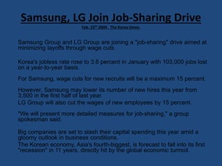 Samsung, LG Join Job-Sharing Drive
Feb. 25th 2009. The Korea times.
Samsung Group and LG Group are joining a "job-sharing" drive aimed at
minimizing layoffs through wage cuts.
Korea's jobless rate rose to 3.6 percent in January with 103,000 jobs lost
on a year-to-year basis.
For Samsung, wage cuts for new recruits will be a maximum 15 percent.
However, Samsung may lower its number of new hires this year from
3,500 in the first half of last year.
LG Group will also cut the wages of new employees by 15 percent.
"We will present more detailed measures for job-sharing," a group
spokesman said.
Big companies are set to slash their capital spending this year amid a
gloomy outlook in business conditions.
The Korean economy, Asia's fourth-biggest, is forecast to fall into its first
"recession" in 11 years, directly hit by the global economic turmoil.
 