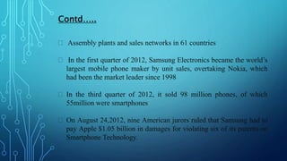 Contd…..
 Assembly plants and sales networks in 61 countries
 In the first quarter of 2012, Samsung Electronics became the world’s
largest mobile phone maker by unit sales, overtaking Nokia, which
had been the market leader since 1998
 In the third quarter of 2012, it sold 98 million phones, of which
55million were smartphones
 On August 24,2012, nine American jurors ruled that Samsung had to
pay Apple $1.05 billion in damages for violating six of its patents on
Smartphone Technology.
 