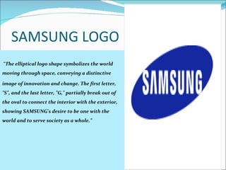 SAMSUNG LOGO    “ The elliptical logo shape symbolizes the world moving through space, conveying a distinctive  image of innovation and change. The first letter, "S", and the last letter, "G," partially break out of the oval to connect the interior with the exterior, showing SAMSUNG's desire to be one with the world and to serve society as a whole.”  