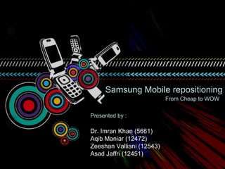 Samsung Mobile repositioning
                           From Cheap to WOW


Presented by :

Dr. Imran Khan (5661)
Aqib Maniar (12472)
Zeeshan Valliani (12543)
Asad Jaffri (12451)
 