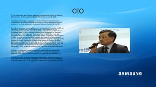 CEO• Dr. Oh-Hyun Kwon was officially appointed Chief Executive Officer of Samsung
Electronics Co. by the company's Board of Directors on June 8, 2012.
• As well as overseeing the company in his role of CEO, the Vice Chairman
continues to lead the Device Solutions Division of Samsung Electronics, which
consists of the three component businesses: Memory, System LSI and LED.
• Since Dr. Kwon joined Samsung Electronics' Semiconductor Business in 1985, he
has played a pivotal role in Samsung Electronics' rapid advance in the
semiconductor industry. He successfully led the development of the industry's
first 64Mb DRAM in 1992, and was promoted to Vice President of Samsung's
Memory Device Technology unit three years later. In 1998, Dr. Kwon was
appointed Senior Vice President and head of System LSI Division's ASIC business.
In 2000, he became Executive Vice President and head of LSI Technology. In
January of 2004, Dr. Kwon was appointed President and General Manager of the
System LSI Division. During his 10 years at the System LSI Division, Dr. Kwon
gained special recognition for achieving top market shares of display driver ICs,
application processors and CMOS image sensors. In May of 2008, Dr. Kwon was
appointed President of Semiconductor Business (now Device Solutions). In
December of 2011, he was promoted to Vice Chairman of Samsung Electronics.
• Dr. Kwon has published numerous papers at conferences and symposiums
including ISSCC, VLSI Symposium, and IEDM. He has also contributed his
expertise to a number of technical journals on semiconductor related topics.
• Dr. Kwon has a B.S. in Electrical Engineering from Seoul National University, a
M.S. in Electrical Engineering from KAIST (Korea Advanced Institute of Science
and Technology), and a Ph.D. in Electrical Engineering from Stanford University.
 